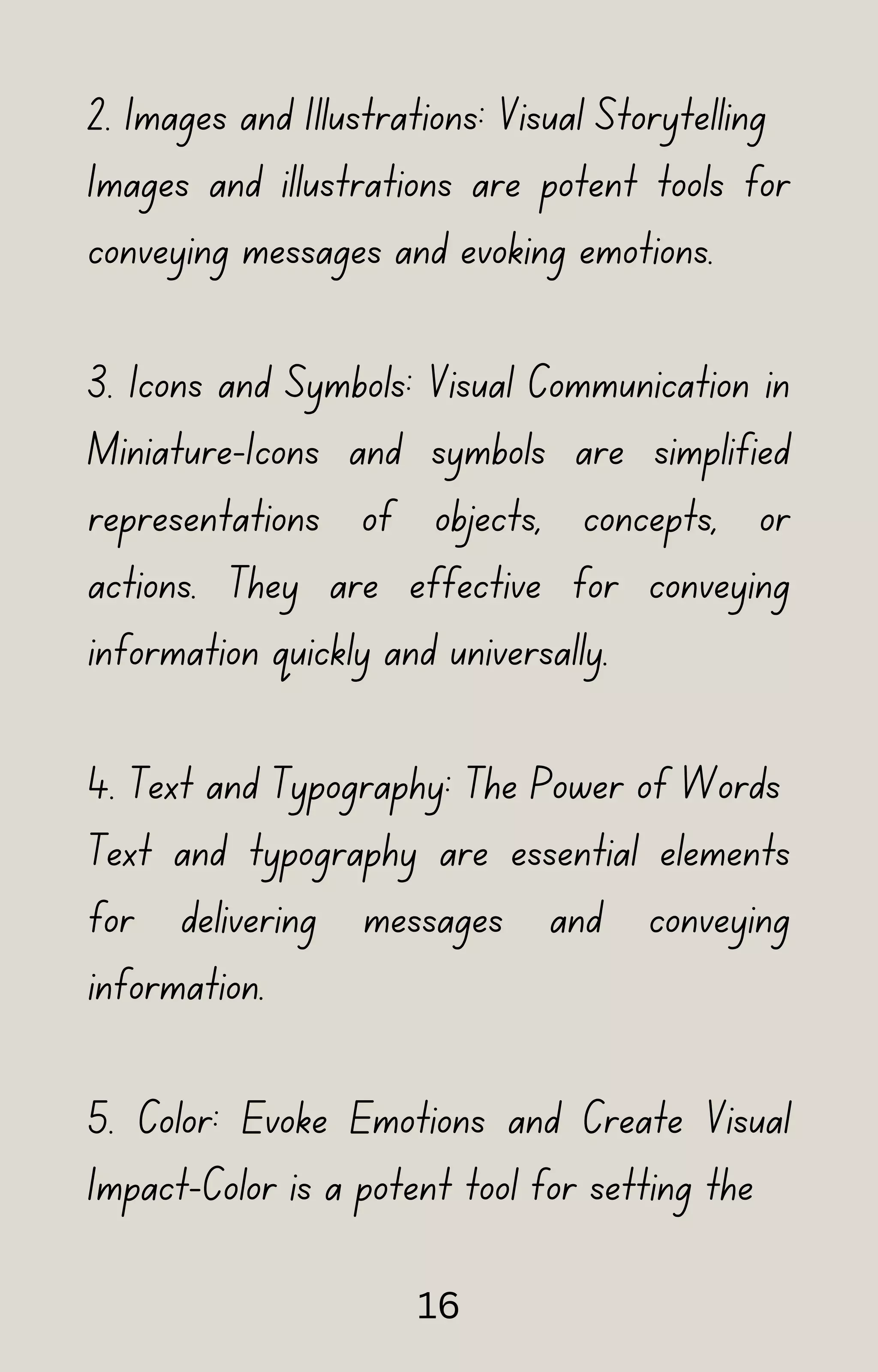 2. Images and Illustrations: Visual Storytelling
Images and illustrations are potent tools for
conveying messages and evoking emotions.
3. Icons and Symbols: Visual Communication in
Miniature-Icons and symbols are simplified
representations of objects, concepts, or
actions. They are effective for conveying
information quickly and universally.
4. Text and Typography: The Power of Words
Text and typography are essential elements
for delivering messages and conveying
information.
5. Color: Evoke Emotions and Create Visual
Impact-Color is a potent tool for setting the
16
 