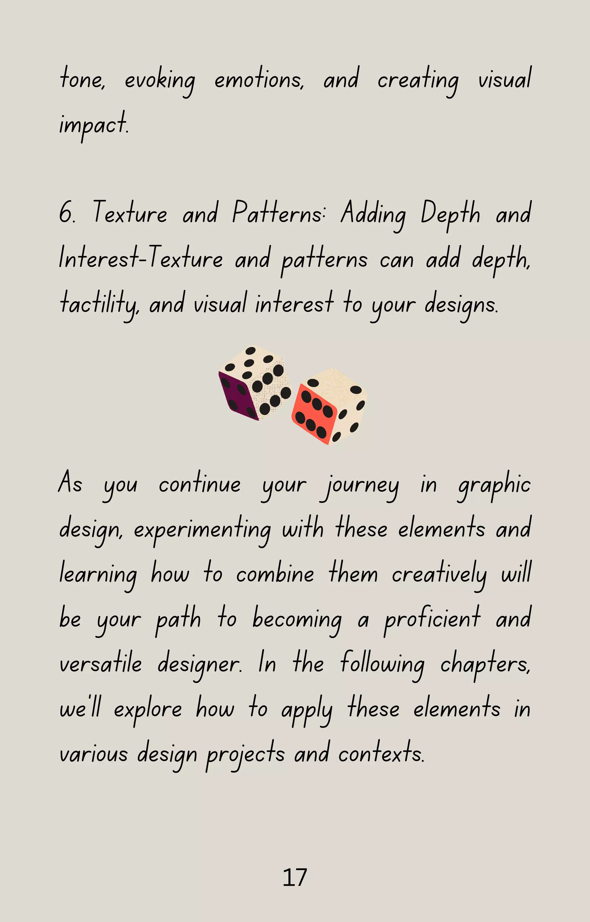 tone, evoking emotions, and creating visual
impact.
6. Texture and Patterns: Adding Depth and
Interest-Texture and patterns can add depth,
tactility, and visual interest to your designs.
As you continue your journey in graphic
design, experimenting with these elements and
learning how to combine them creatively will
be your path to becoming a proficient and
versatile designer. In the following chapters,
we'll explore how to apply these elements in
various design projects and contexts.
17
 