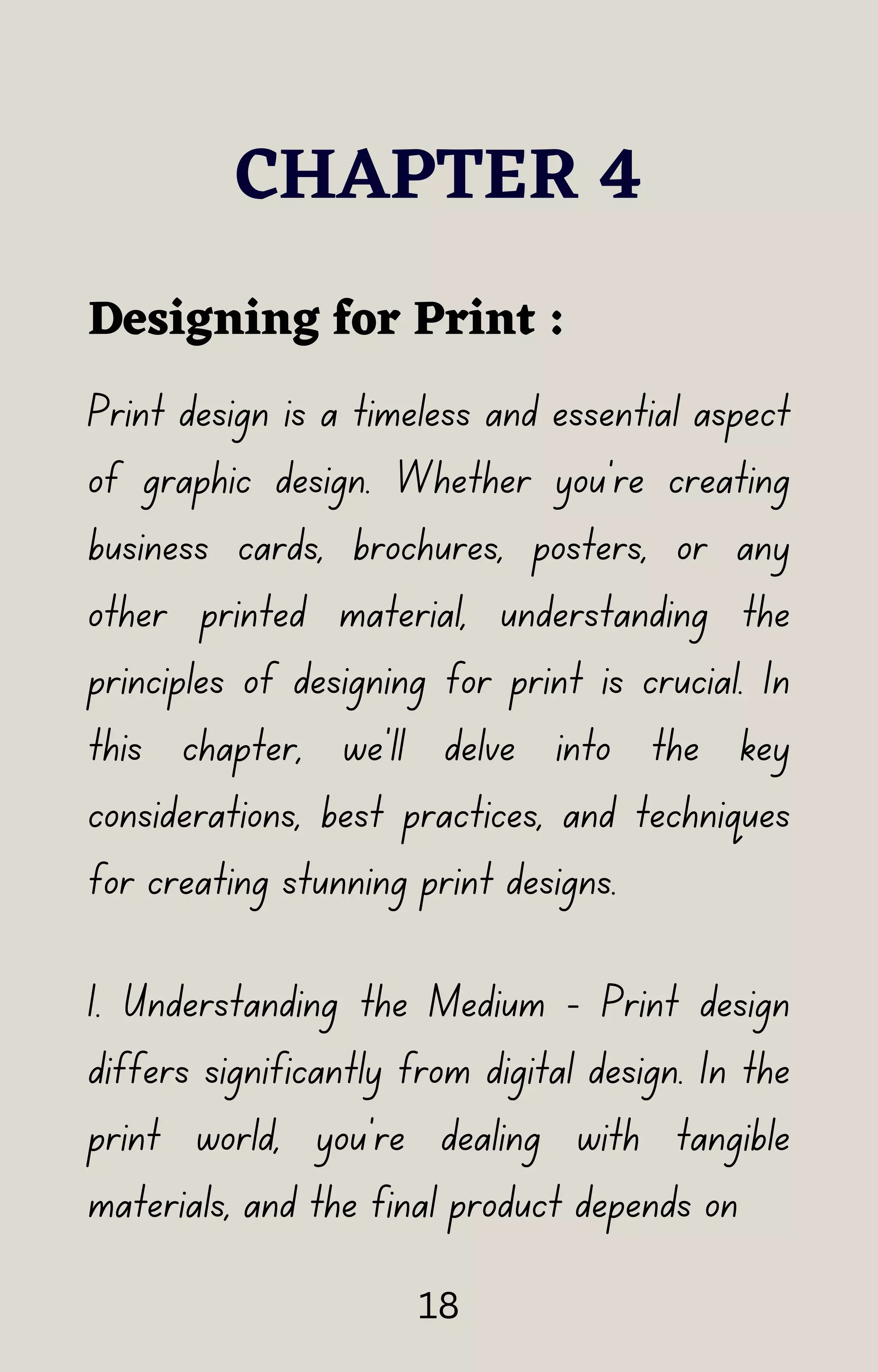 Print design is a timeless and essential aspect
of graphic design. Whether you're creating
business cards, brochures, posters, or any
other printed material, understanding the
principles of designing for print is crucial. In
this chapter, we'll delve into the key
considerations, best practices, and techniques
for creating stunning print designs.
CHAPTER 4
Designing for Print :
1. Understanding the Medium - Print design
differs significantly from digital design. In the
print world, you're dealing with tangible
materials, and the final product depends on
18
 