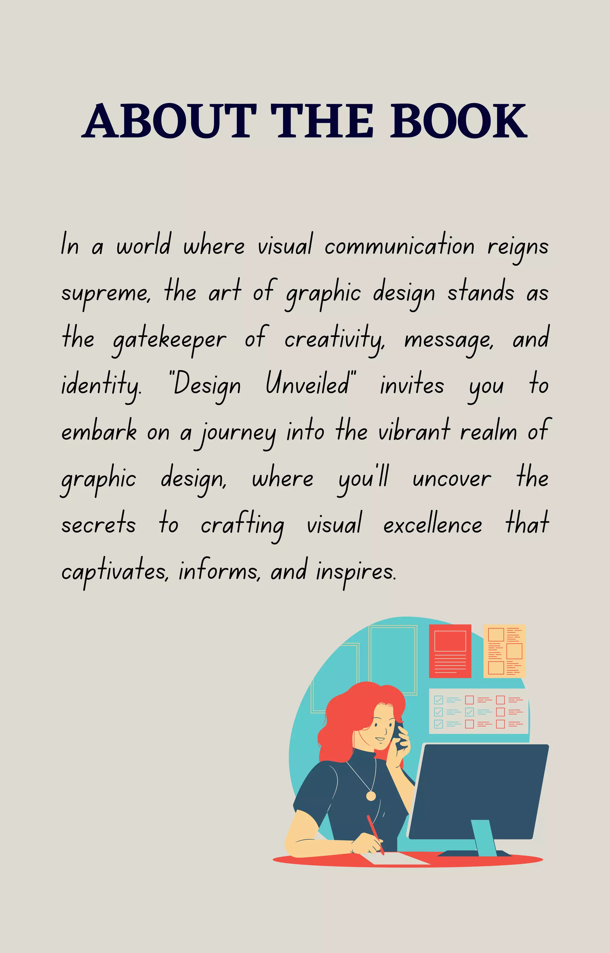 ABOUT THE BOOK
In a world where visual communication reigns
supreme, the art of graphic design stands as
the gatekeeper of creativity, message, and
identity. "Design Unveiled" invites you to
embark on a journey into the vibrant realm of
graphic design, where you'll uncover the
secrets to crafting visual excellence that
captivates, informs, and inspires.
 