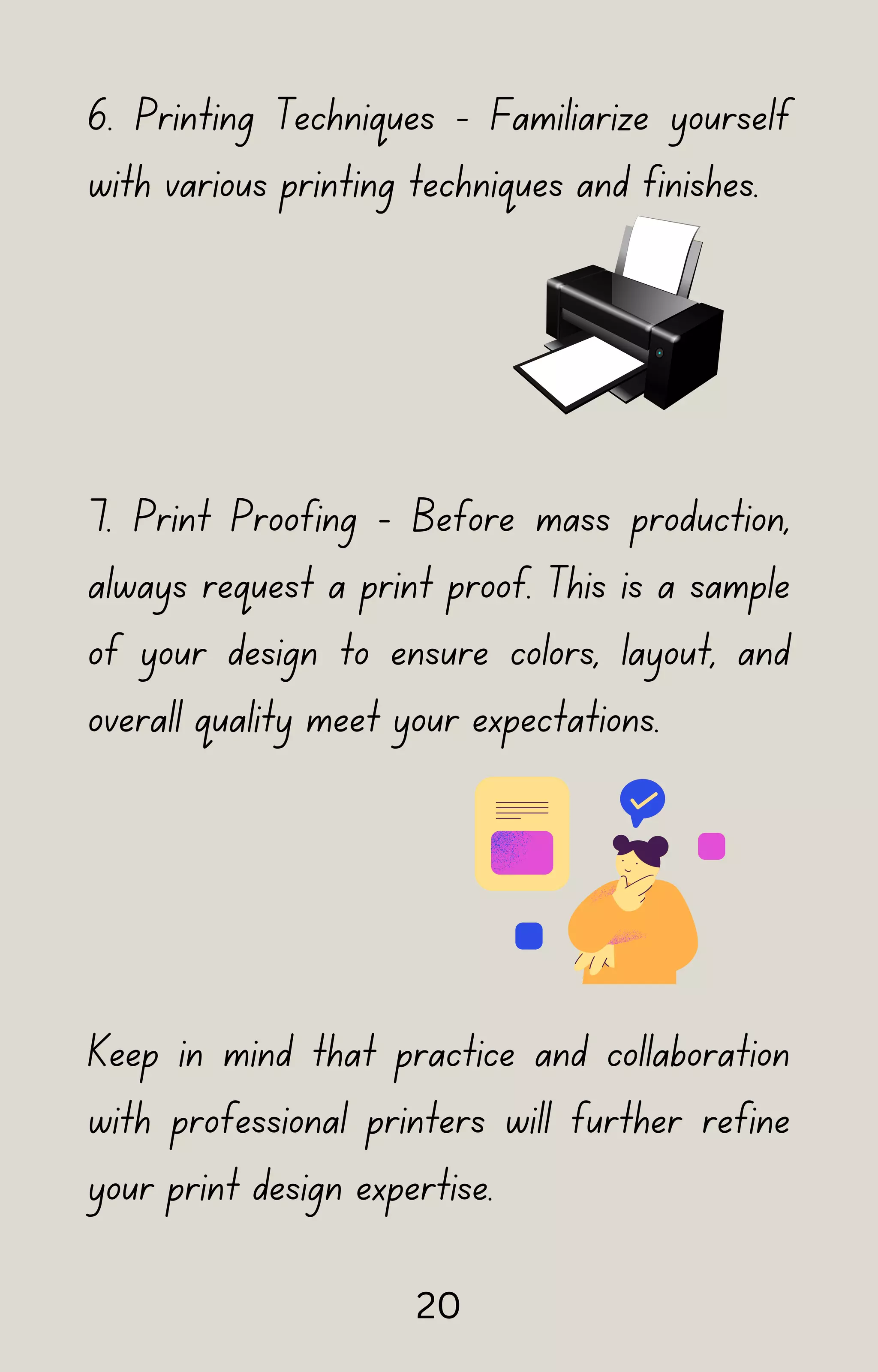 6. Printing Techniques - Familiarize yourself
with various printing techniques and finishes.
7. Print Proofing - Before mass production,
always request a print proof. This is a sample
of your design to ensure colors, layout, and
overall quality meet your expectations.
Keep in mind that practice and collaboration
with professional printers will further refine
your print design expertise.
20
 