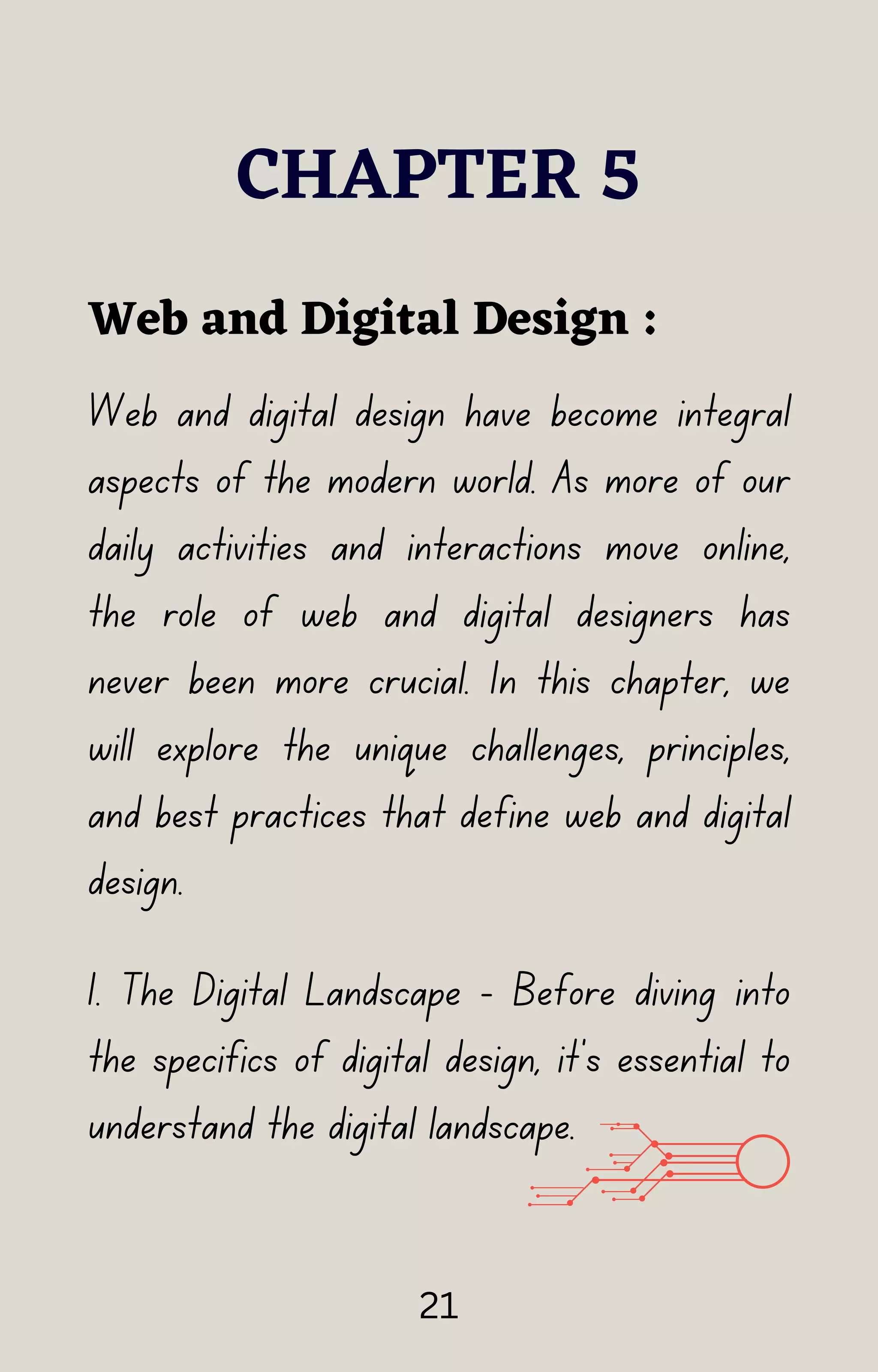 Web and digital design have become integral
aspects of the modern world. As more of our
daily activities and interactions move online,
the role of web and digital designers has
never been more crucial. In this chapter, we
will explore the unique challenges, principles,
and best practices that define web and digital
design.
CHAPTER 5
Web and Digital Design :
1. The Digital Landscape - Before diving into
the specifics of digital design, it's essential to
understand the digital landscape.
21
 
