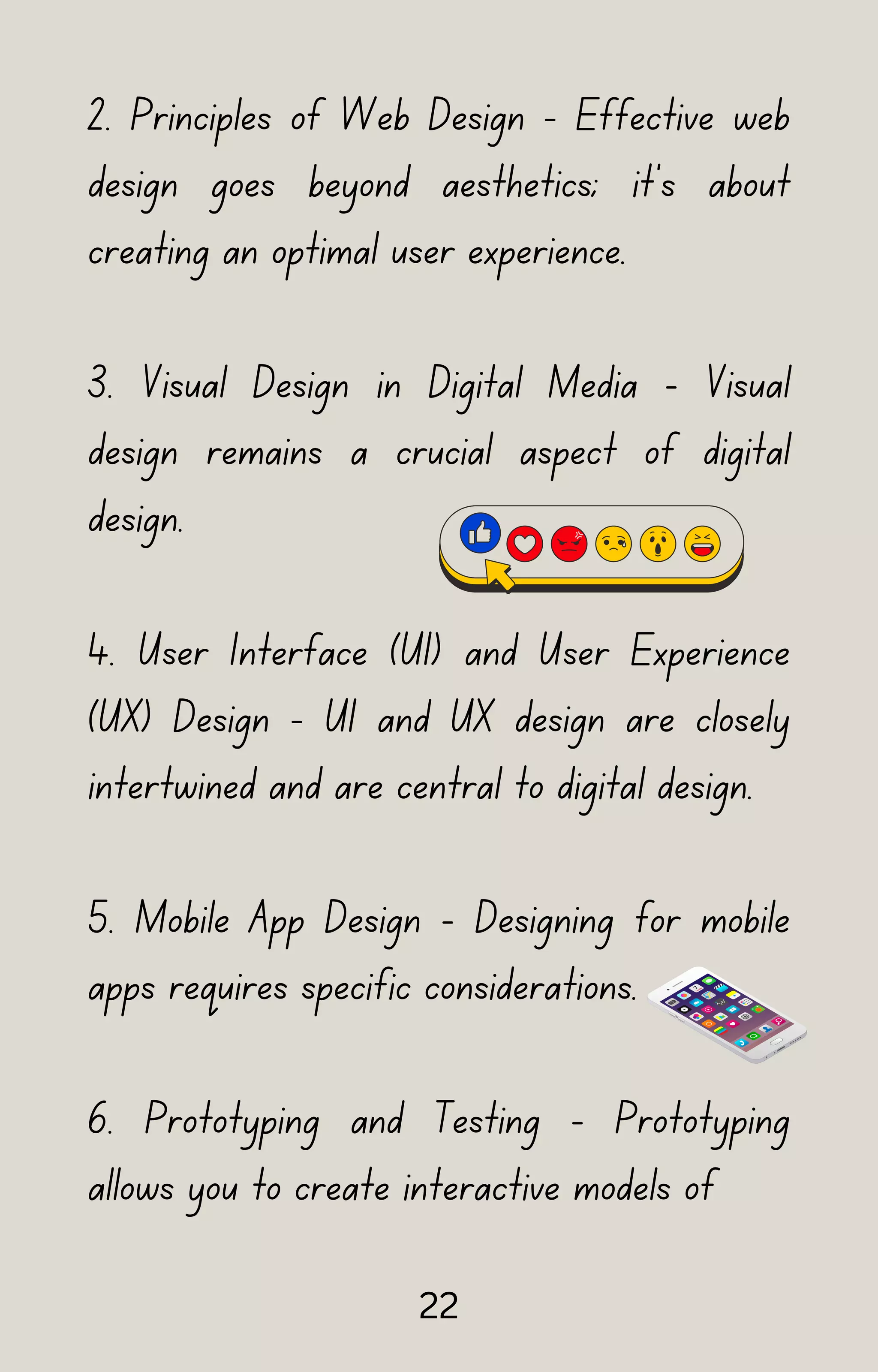 2. Principles of Web Design - Effective web
design goes beyond aesthetics; it's about
creating an optimal user experience.
3. Visual Design in Digital Media - Visual
design remains a crucial aspect of digital
design.
4. User Interface (UI) and User Experience
(UX) Design - UI and UX design are closely
intertwined and are central to digital design.
5. Mobile App Design - Designing for mobile
apps requires specific considerations.
6. Prototyping and Testing - Prototyping
allows you to create interactive models of
22
 