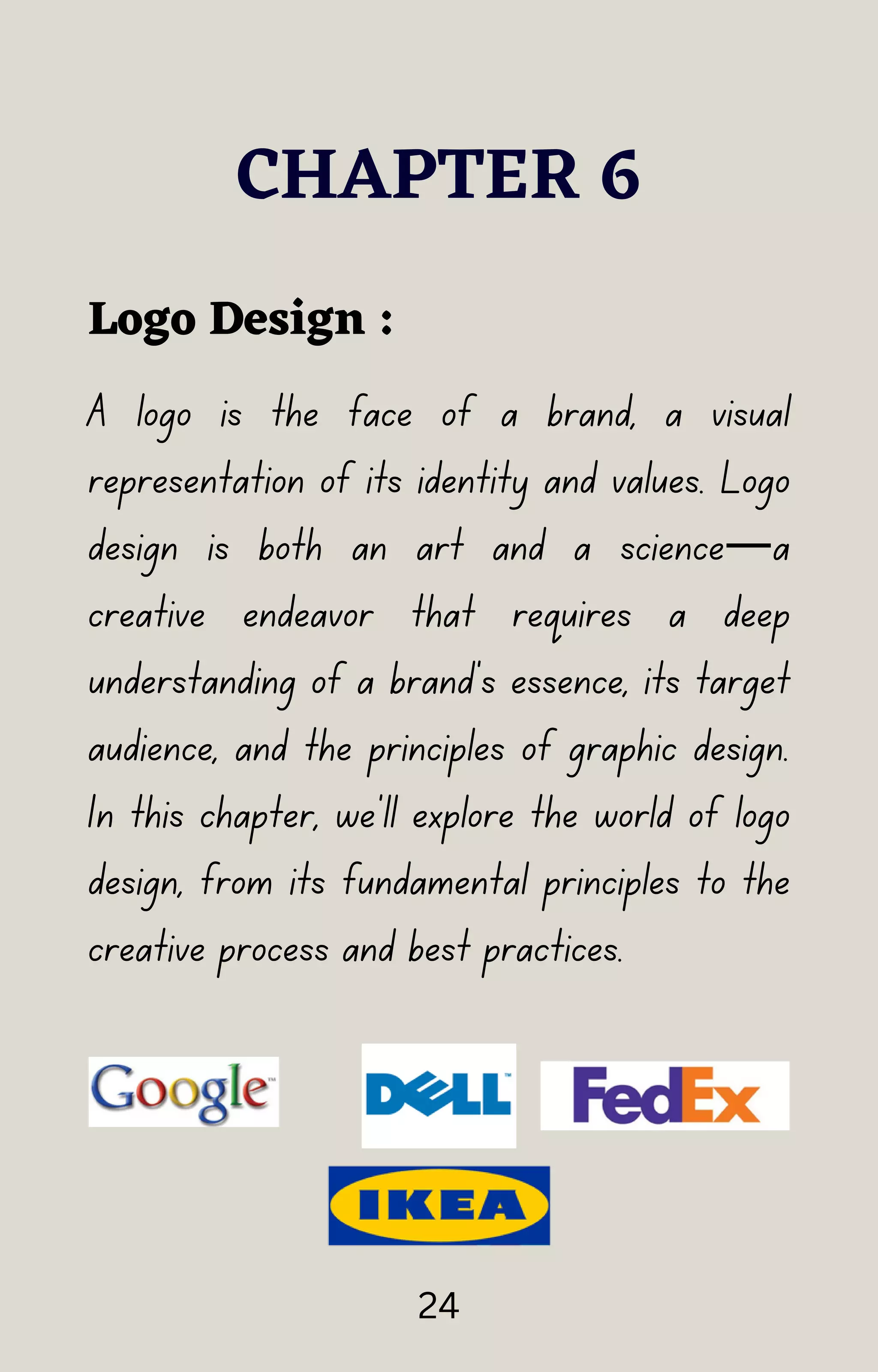 A logo is the face of a brand, a visual
representation of its identity and values. Logo
design is both an art and a science—a
creative endeavor that requires a deep
understanding of a brand's essence, its target
audience, and the principles of graphic design.
In this chapter, we'll explore the world of logo
design, from its fundamental principles to the
creative process and best practices.
CHAPTER 6
Logo Design :
24
 