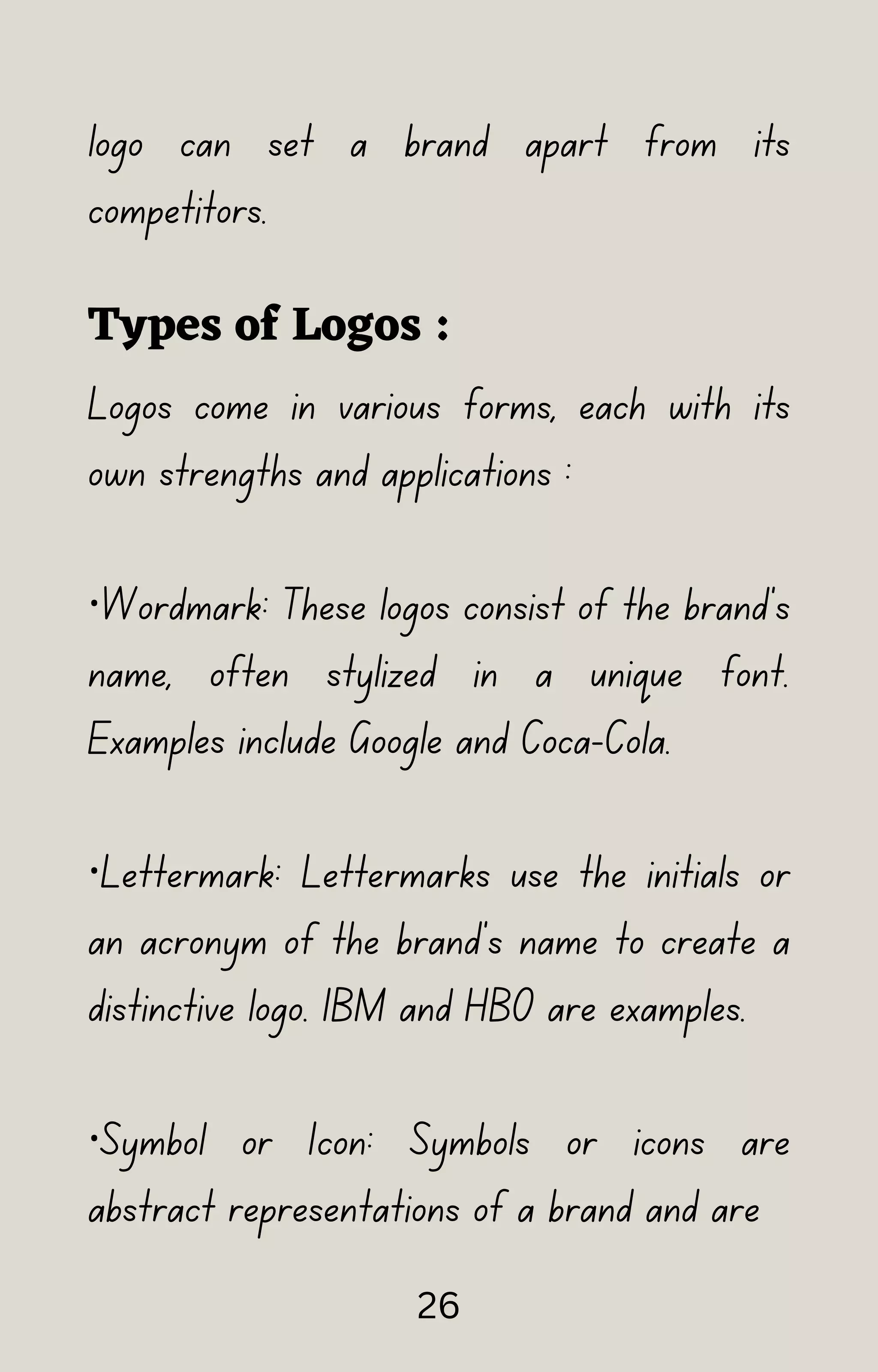 logo can set a brand apart from its
competitors.
Types of Logos :
Logos come in various forms, each with its
own strengths and applications :
·Wordmark: These logos consist of the brand's
name, often stylized in a unique font.
Examples include Google and Coca-Cola.
·Lettermark: Lettermarks use the initials or
an acronym of the brand's name to create a
distinctive logo. IBM and HBO are examples.
·Symbol or Icon: Symbols or icons are
abstract representations of a brand and are
26
 