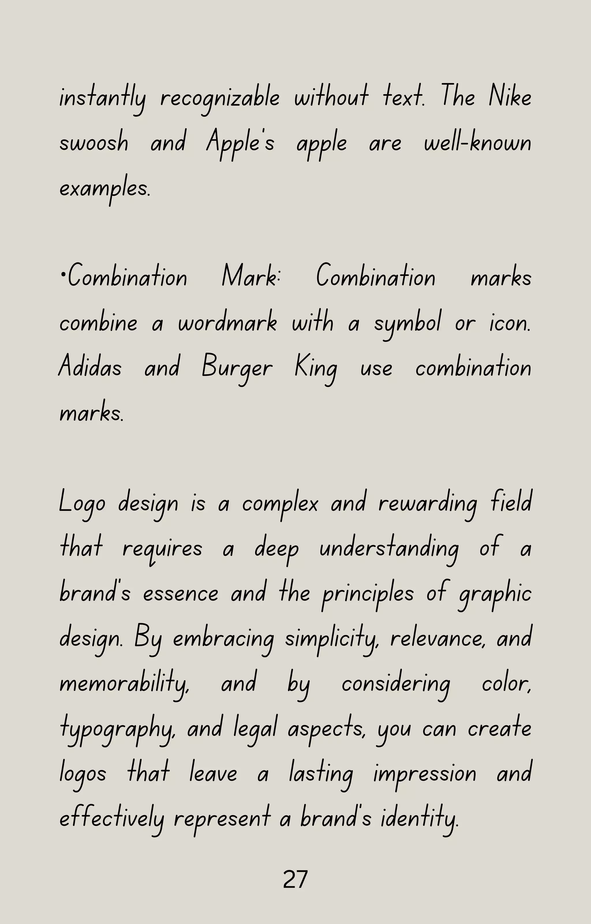 instantly recognizable without text. The Nike
swoosh and Apple's apple are well-known
examples.
·Combination Mark: Combination marks
combine a wordmark with a symbol or icon.
Adidas and Burger King use combination
marks.
Logo design is a complex and rewarding field
that requires a deep understanding of a
brand's essence and the principles of graphic
design. By embracing simplicity, relevance, and
memorability, and by considering color,
typography, and legal aspects, you can create
logos that leave a lasting impression and
effectively represent a brand's identity.
27
 