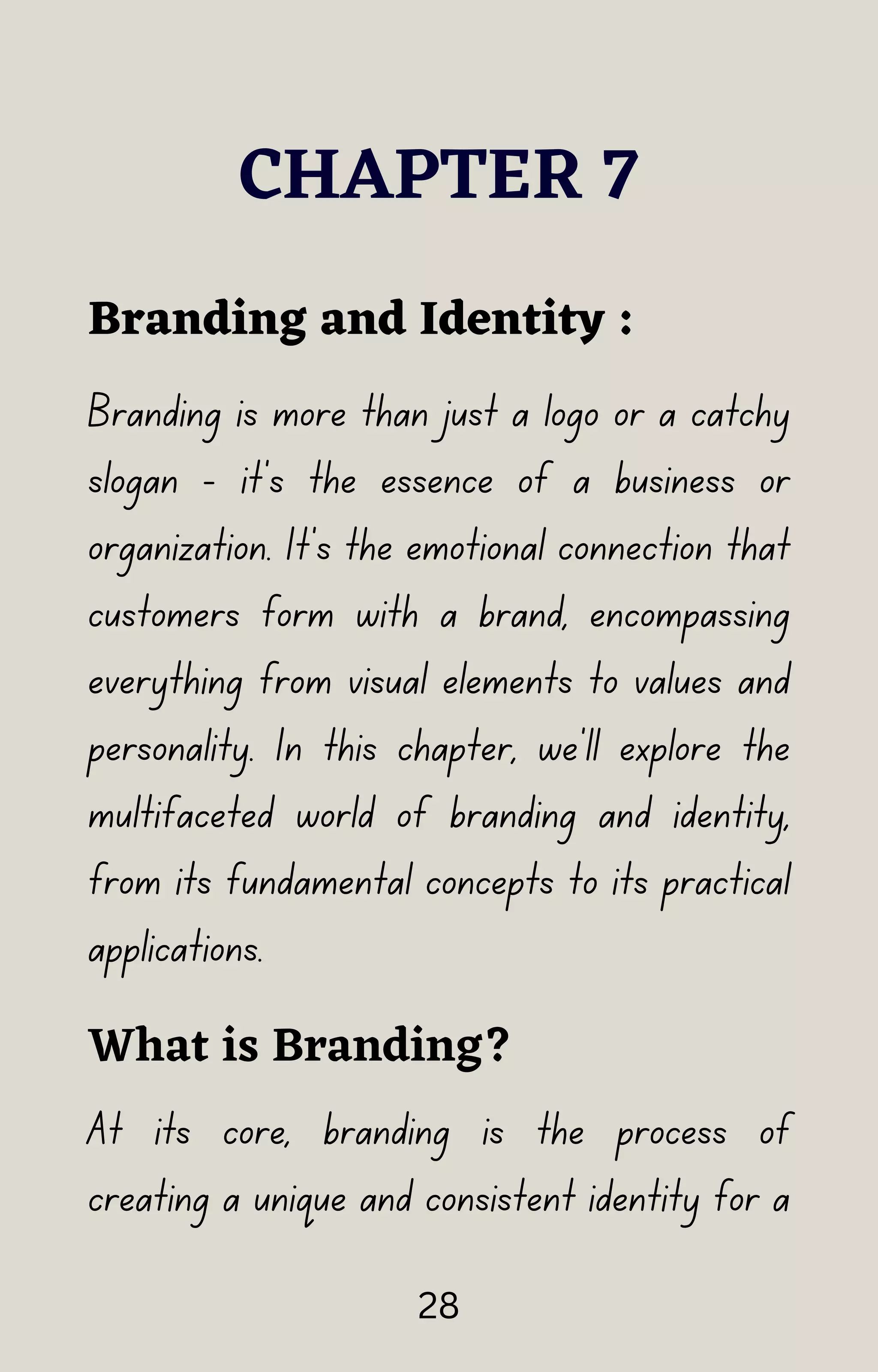 Branding is more than just a logo or a catchy
slogan - it's the essence of a business or
organization. It's the emotional connection that
customers form with a brand, encompassing
everything from visual elements to values and
personality. In this chapter, we'll explore the
multifaceted world of branding and identity,
from its fundamental concepts to its practical
applications.
CHAPTER 7
Branding and Identity :
What is Branding?
At its core, branding is the process of
creating a unique and consistent identity for a
28
 