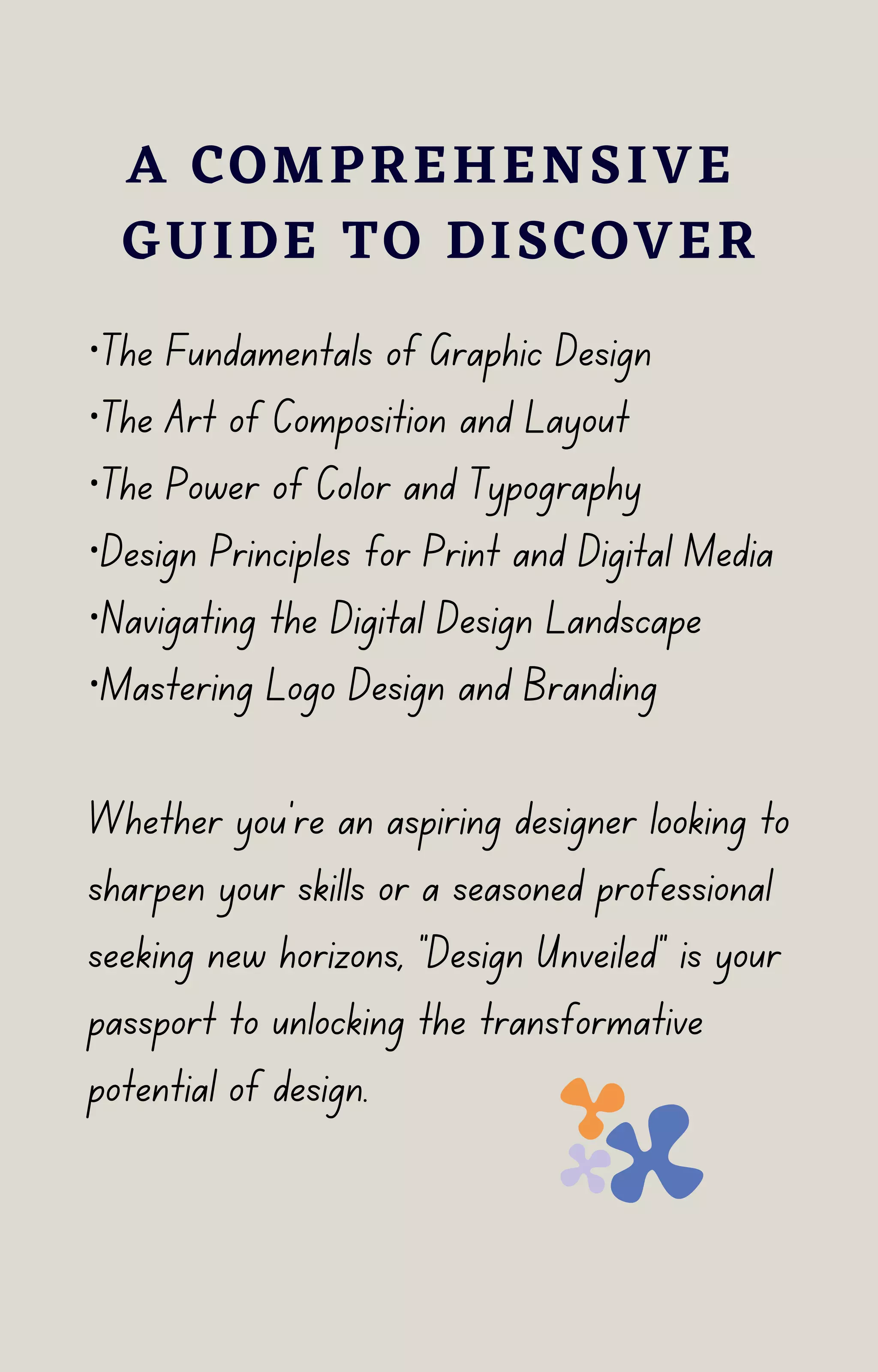 ·The Fundamentals of Graphic Design
·The Art of Composition and Layout
·The Power of Color and Typography
·Design Principles for Print and Digital Media
·Navigating the Digital Design Landscape
·Mastering Logo Design and Branding
Whether you're an aspiring designer looking to
sharpen your skills or a seasoned professional
seeking new horizons, "Design Unveiled" is your
passport to unlocking the transformative
potential of design.
A COMPREHENSIVE
GUIDE TO DISCOVER
 