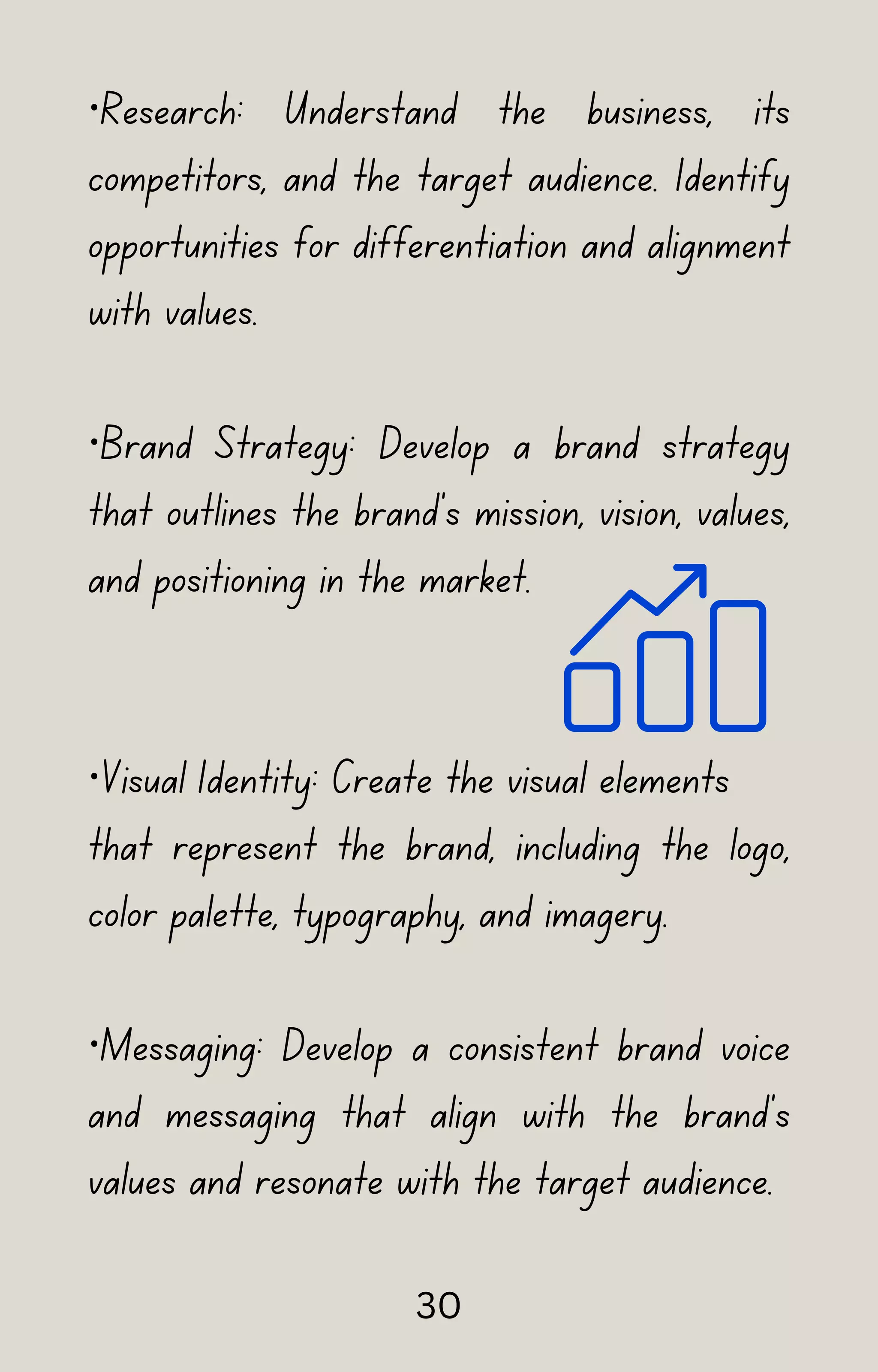 ·Research: Understand the business, its
competitors, and the target audience. Identify
opportunities for differentiation and alignment
with values.
·Brand Strategy: Develop a brand strategy
that outlines the brand's mission, vision, values,
and positioning in the market.
·Visual Identity: Create the visual elements
that represent the brand, including the logo,
color palette, typography, and imagery.
·Messaging: Develop a consistent brand voice
and messaging that align with the brand's
values and resonate with the target audience.
30
 