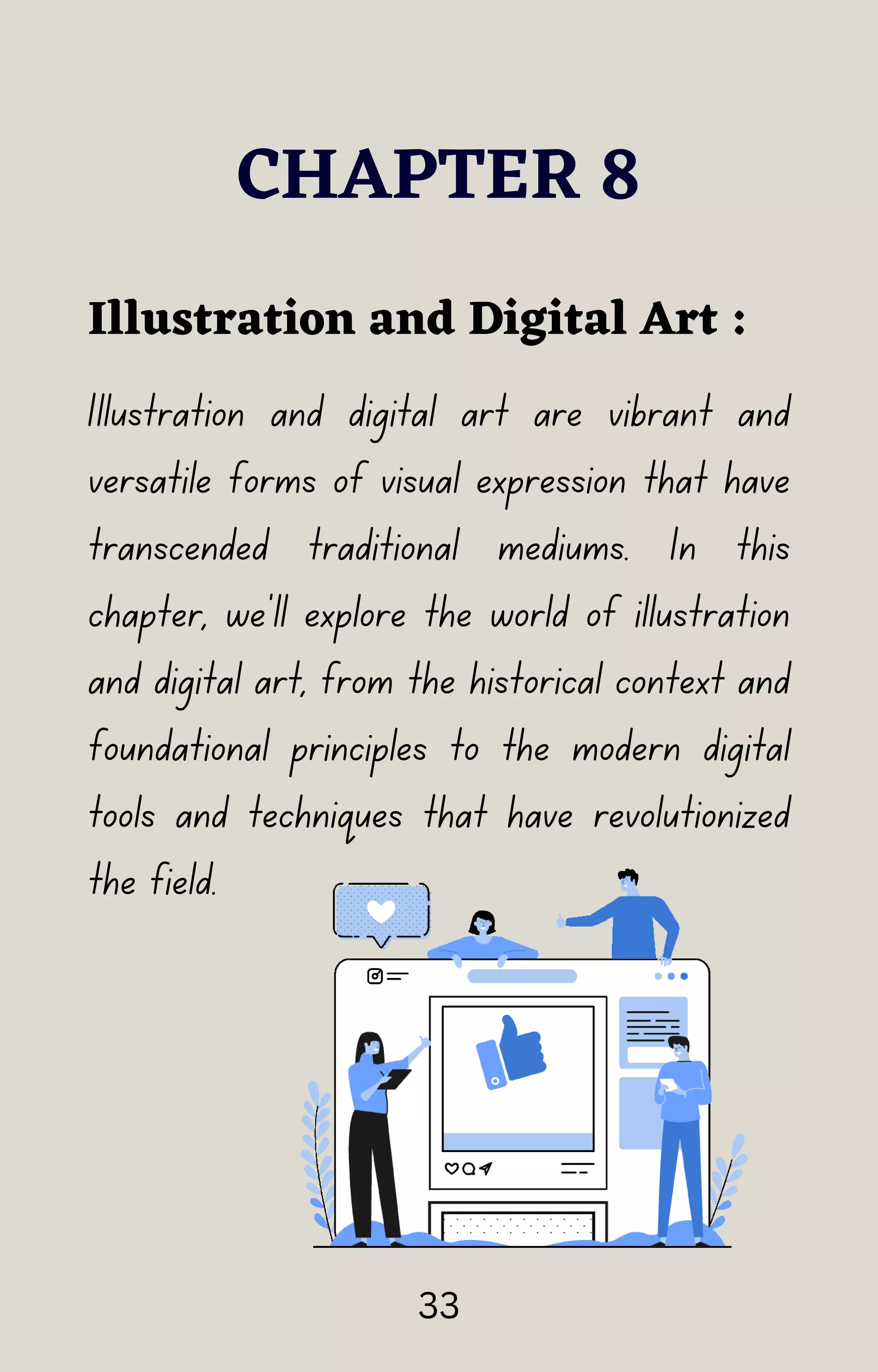 Illustration and digital art are vibrant and
versatile forms of visual expression that have
transcended traditional mediums. In this
chapter, we'll explore the world of illustration
and digital art, from the historical context and
foundational principles to the modern digital
tools and techniques that have revolutionized
the field.
CHAPTER 8
Illustration and Digital Art :
33
 