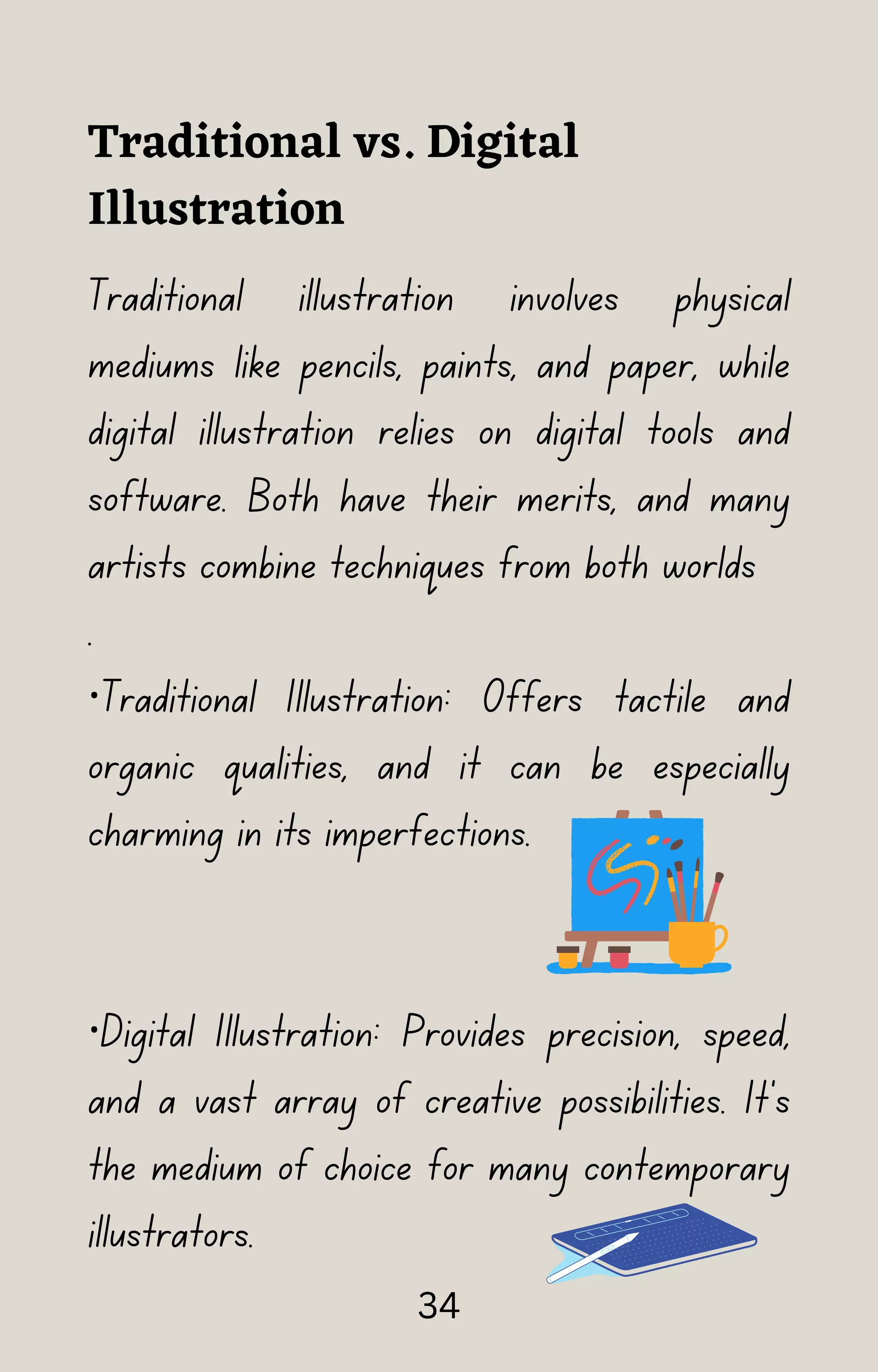 Traditional vs. Digital
Illustration
Traditional illustration involves physical
mediums like pencils, paints, and paper, while
digital illustration relies on digital tools and
software. Both have their merits, and many
artists combine techniques from both worlds
.
·Traditional Illustration: Offers tactile and
organic qualities, and it can be especially
charming in its imperfections.
·Digital Illustration: Provides precision, speed,
and a vast array of creative possibilities. It's
the medium of choice for many contemporary
illustrators.
34
 