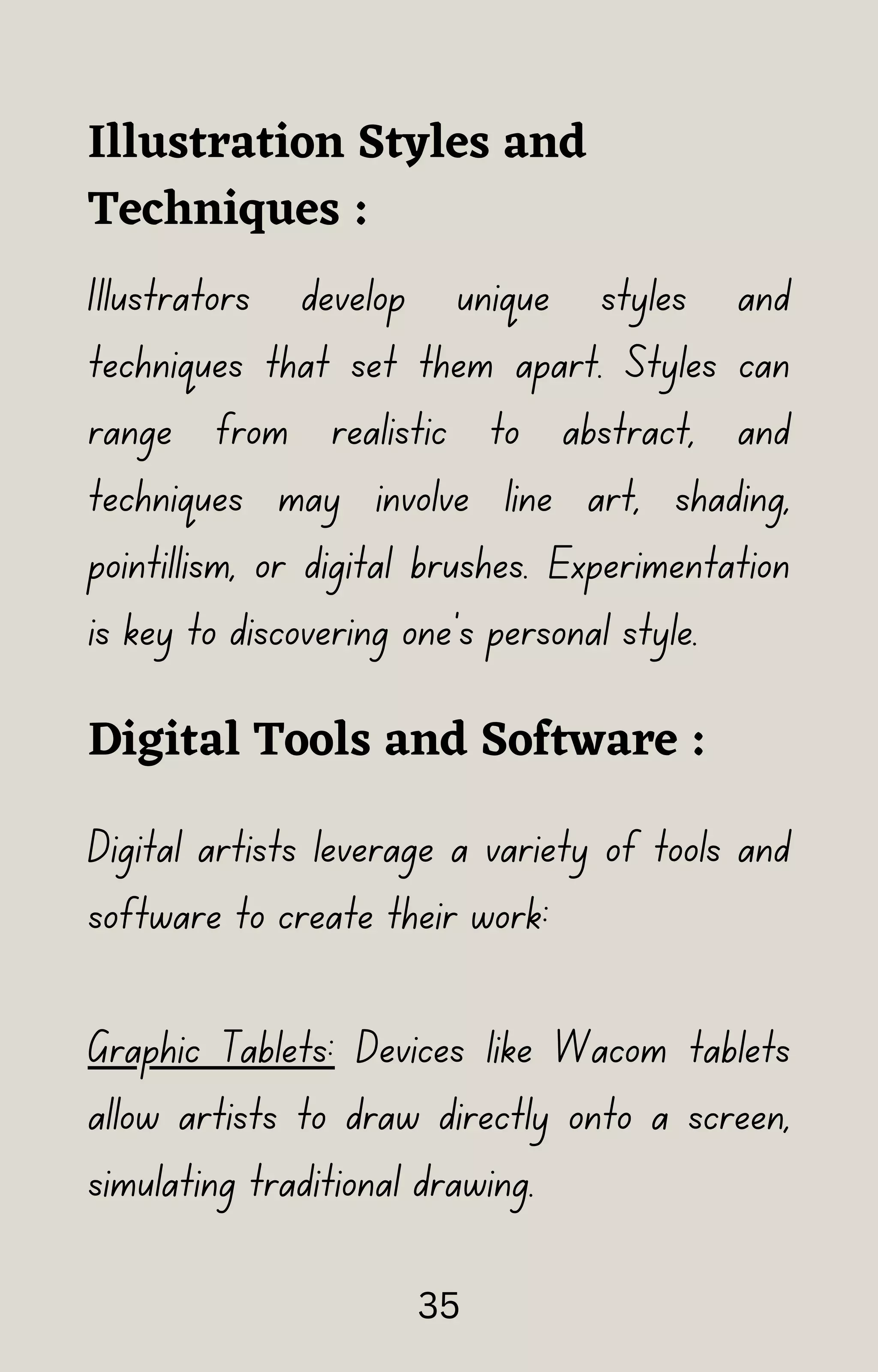 Illustration Styles and
Techniques :
Illustrators develop unique styles and
techniques that set them apart. Styles can
range from realistic to abstract, and
techniques may involve line art, shading,
pointillism, or digital brushes. Experimentation
is key to discovering one's personal style.
Digital Tools and Software :
Digital artists leverage a variety of tools and
software to create their work:
Graphic Tablets: Devices like Wacom tablets
allow artists to draw directly onto a screen,
simulating traditional drawing.
35
 