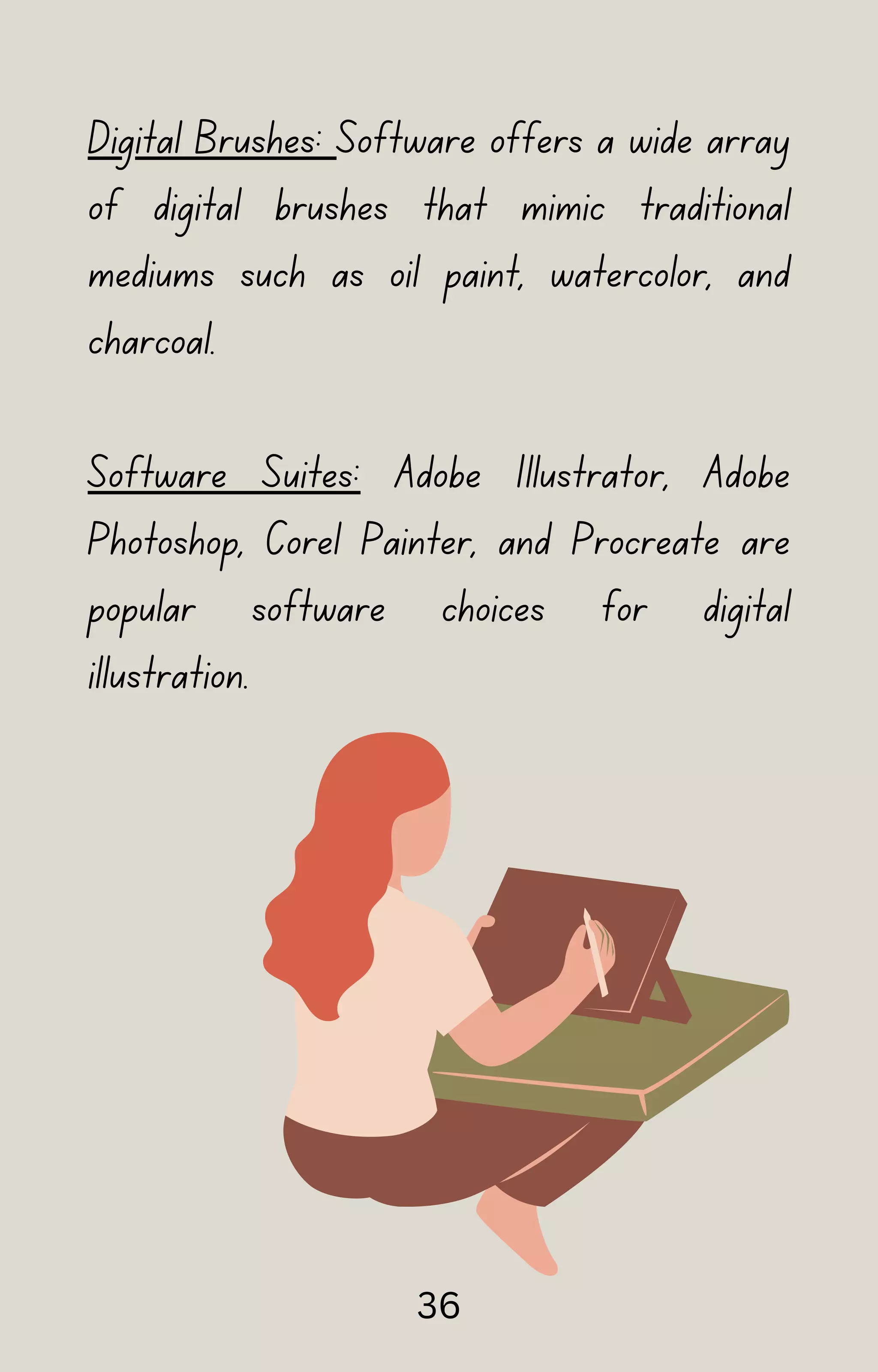Digital Brushes: Software offers a wide array
of digital brushes that mimic traditional
mediums such as oil paint, watercolor, and
charcoal.
Software Suites: Adobe Illustrator, Adobe
Photoshop, Corel Painter, and Procreate are
popular software choices for digital
illustration.
36
 