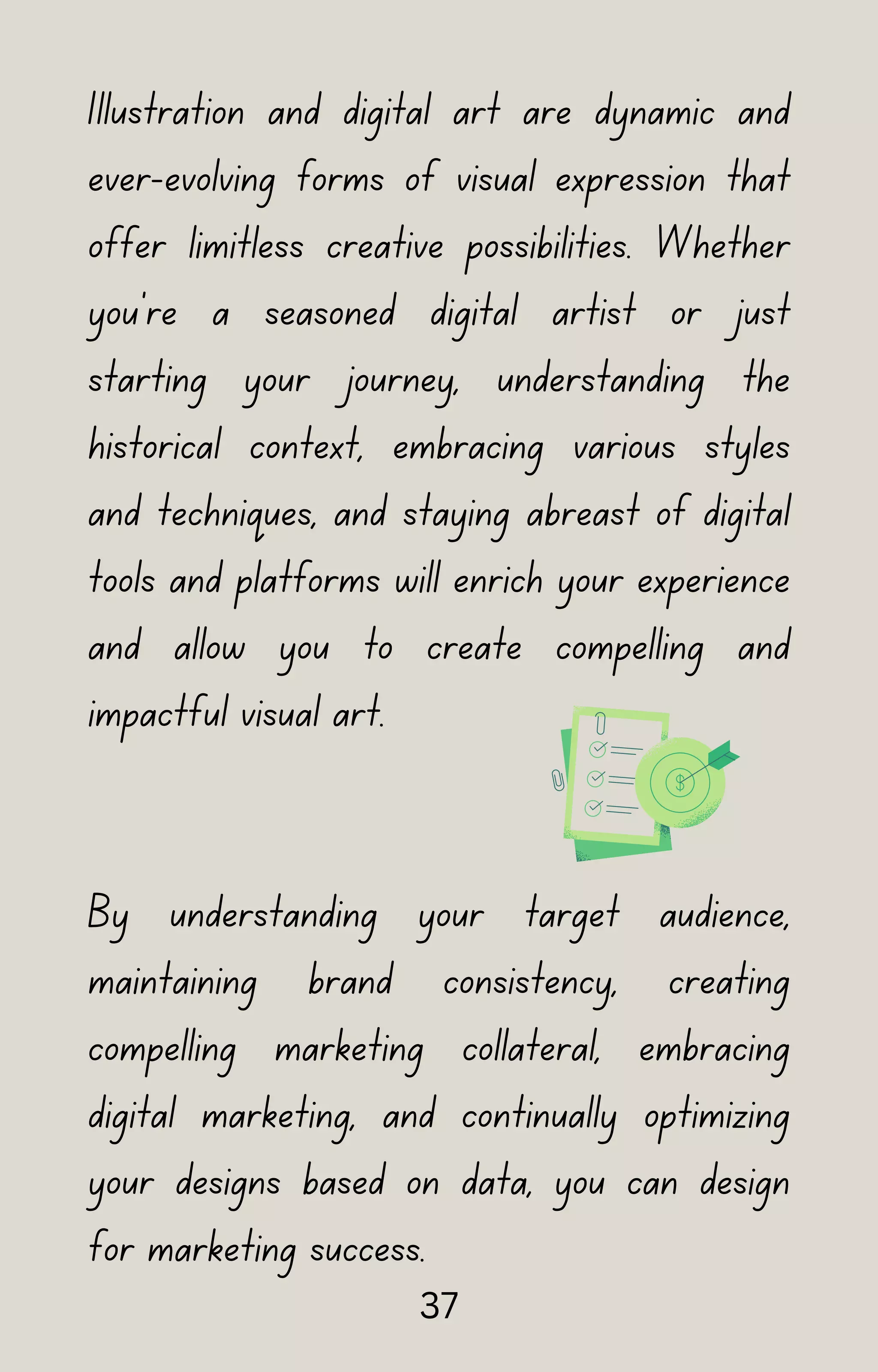 Illustration and digital art are dynamic and
ever-evolving forms of visual expression that
offer limitless creative possibilities. Whether
you're a seasoned digital artist or just
starting your journey, understanding the
historical context, embracing various styles
and techniques, and staying abreast of digital
tools and platforms will enrich your experience
and allow you to create compelling and
impactful visual art.
By understanding your target audience,
maintaining brand consistency, creating
compelling marketing collateral, embracing
digital marketing, and continually optimizing
your designs based on data, you can design
for marketing success.
37
 