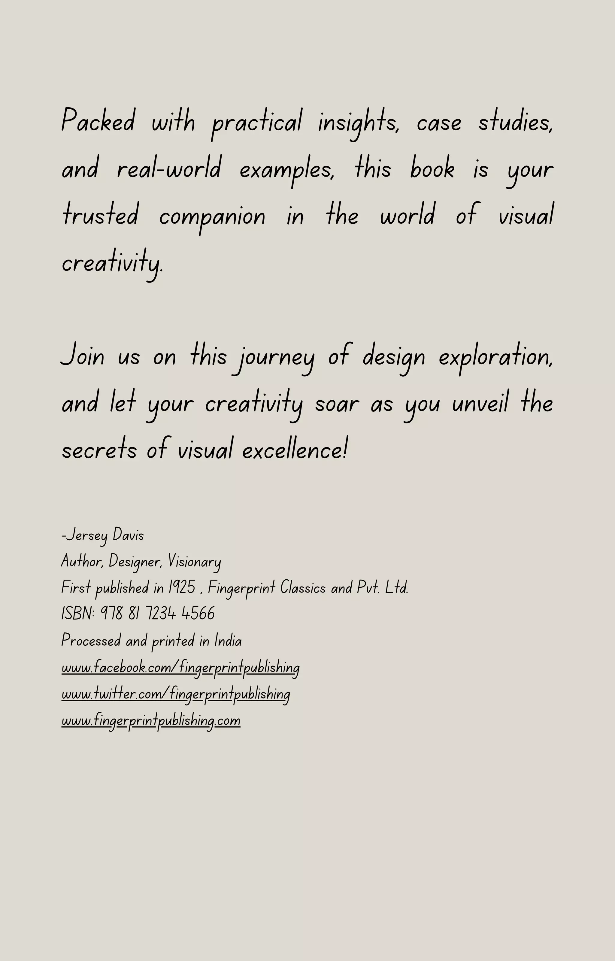 Packed with practical insights, case studies,
and real-world examples, this book is your
trusted companion in the world of visual
creativity.
Join us on this journey of design exploration,
and let your creativity soar as you unveil the
secrets of visual excellence!
-Jersey Davis
Author, Designer, Visionary
First published in 1925 , Fingerprint Classics and Pvt. Ltd.
ISBN: 978 81 7234 4566
Processed and printed in India
www.facebook.com/fingerprintpublishing
www.twitter.com/fingerprintpublishing
www.fingerprintpublishing.com
 