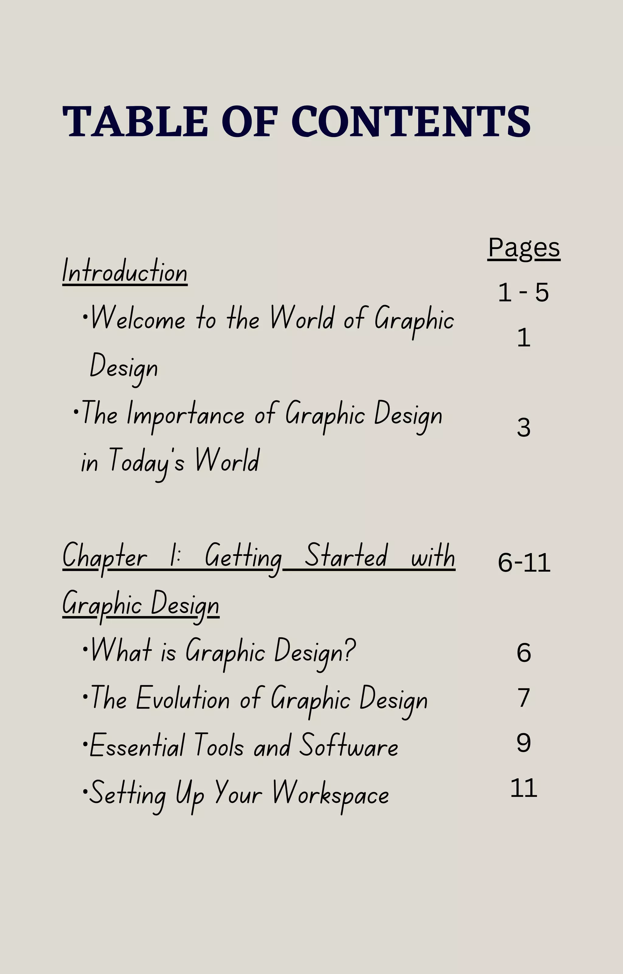 TABLE OF CONTENTS
Introduction
·Welcome to the World of Graphic
Design
·The Importance of Graphic Design
in Today's World
Chapter 1: Getting Started with
Graphic Design
·What is Graphic Design?
·The Evolution of Graphic Design
·Essential Tools and Software
·Setting Up Your Workspace
Pages
1 - 5
1
3
6-11
6
7
9
11
 