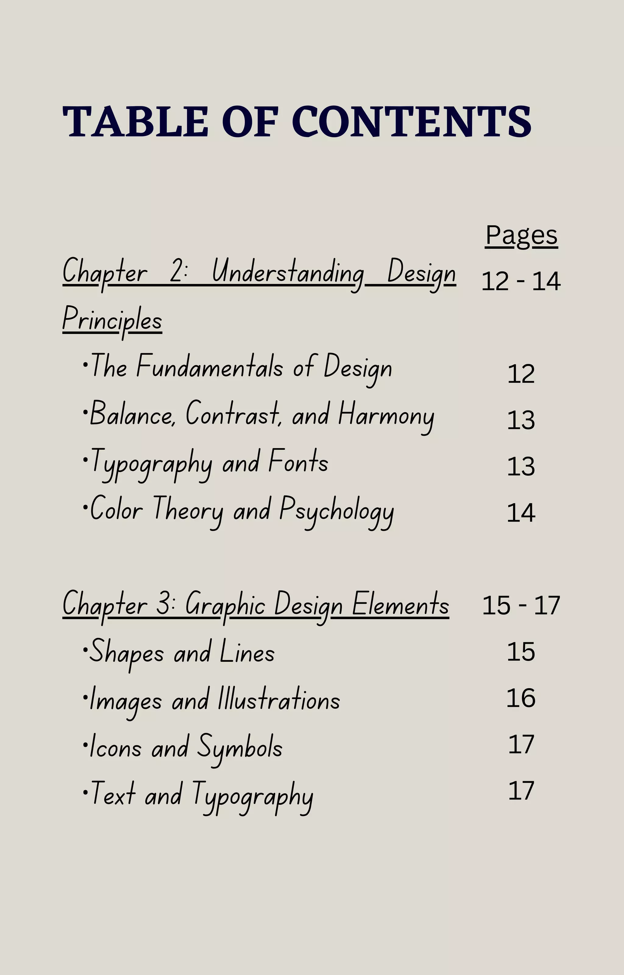 TABLE OF CONTENTS
Chapter 2: Understanding Design
Principles
·The Fundamentals of Design
·Balance, Contrast, and Harmony
·Typography and Fonts
·Color Theory and Psychology
Chapter 3: Graphic Design Elements
·Shapes and Lines
·Images and Illustrations
·Icons and Symbols
·Text and Typography
Pages
12 - 14
12
13
13
14
15 - 17
15
16
17
17
 