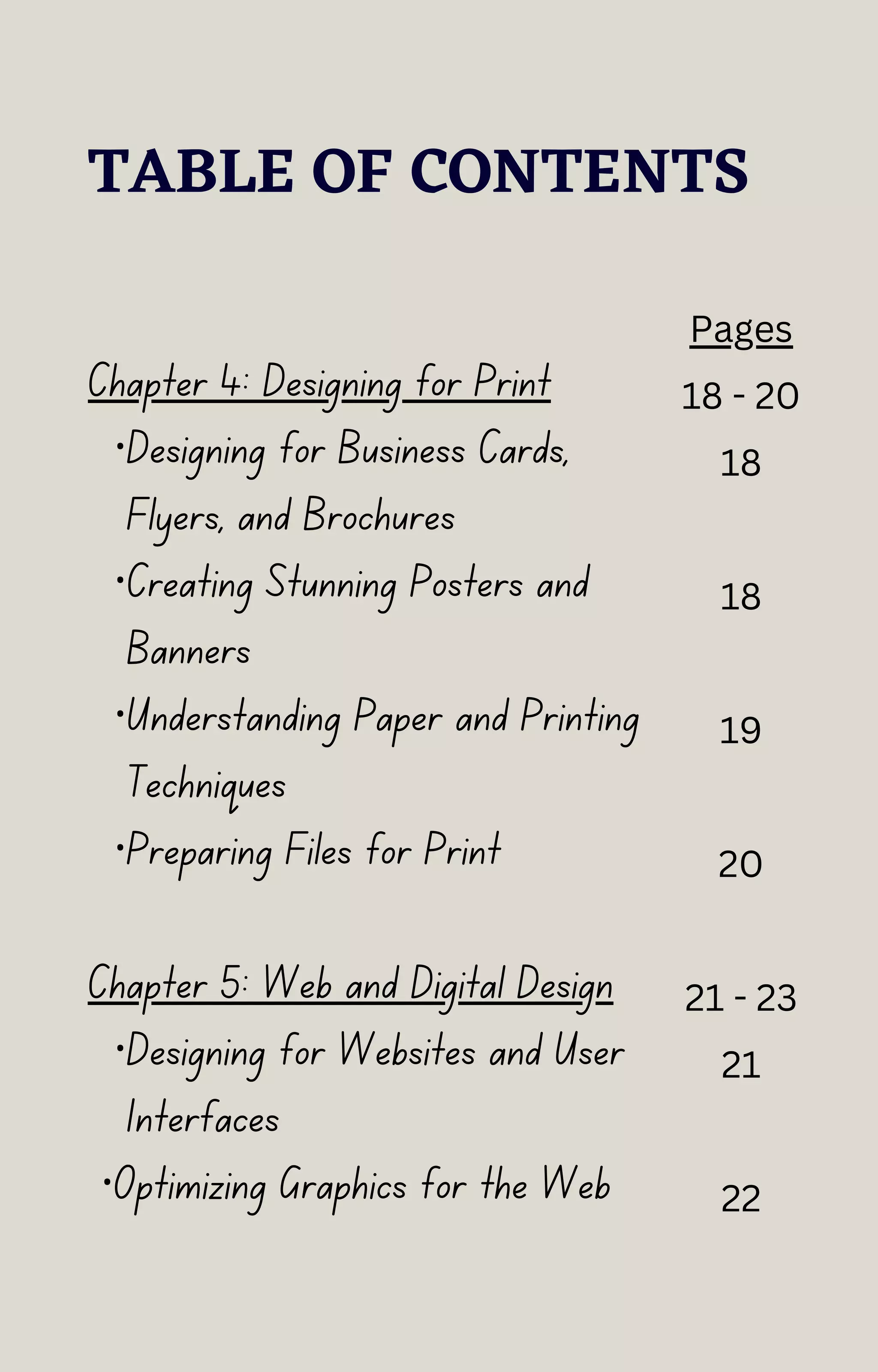 TABLE OF CONTENTS
Chapter 4: Designing for Print
·Designing for Business Cards,
Flyers, and Brochures
·Creating Stunning Posters and
Banners
·Understanding Paper and Printing
Techniques
·Preparing Files for Print
Chapter 5: Web and Digital Design
·Designing for Websites and User
Interfaces
·Optimizing Graphics for the Web
Pages
18 - 20
18
18
19
20
21 - 23
21
22
 
