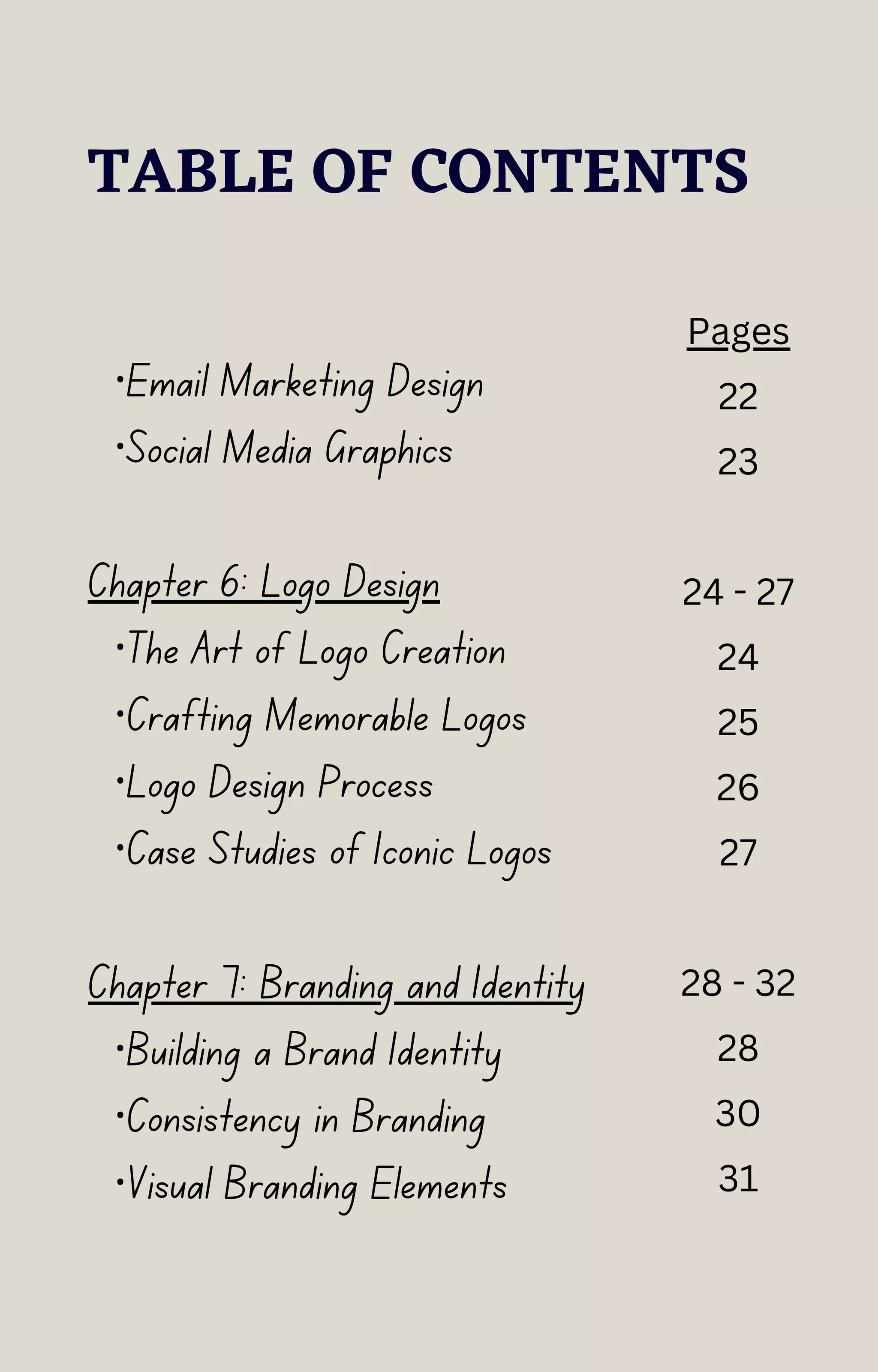 TABLE OF CONTENTS
·Email Marketing Design
·Social Media Graphics
Chapter 6: Logo Design
·The Art of Logo Creation
·Crafting Memorable Logos
·Logo Design Process
·Case Studies of Iconic Logos
Chapter 7: Branding and Identity
·Building a Brand Identity
·Consistency in Branding
·Visual Branding Elements
Pages
22
23
24 - 27
24
25
26
27
28 - 32
28
30
31
 