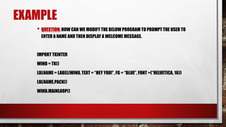 EXAMPLE
• QUESTION: HOW CAN WE MODIFY THE BELOW PROGRAM TO PROMPT THE USER TO
ENTER A NAME AND THEN DISPLAY A WELCOME MESSAGE.
IMPORT TKINTER
WIND = TK()
LBLNAME = LABEL(WIND, TEXT = “HEY YOU!”, FG = “BLUE”, FONT =(“HELVETICA, 16))
LBLNAME.PACK()
WIND.MAINLOOP()
 