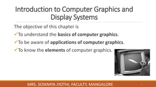 Introduction to Computer Graphics and
Display Systems
The objective of this chapter is
To understand the basics of computer graphics.
To be aware of applications of computer graphics.
To know the elements of computer graphics.
1
MRS. SOWMYA JYOTHI, FACULTY, MANGALORE
 