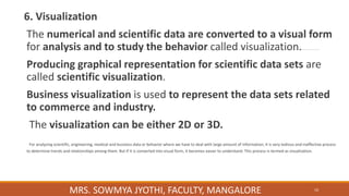 6. Visualization
The numerical and scientific data are converted to a visual form
for analysis and to study the behavior called visualization.
Producing graphical representation for scientific data sets are
called scientific visualization.
Business visualization is used to represent the data sets related
to commerce and industry.
The visualization can be either 2D or 3D.
For analyzing scientific, engineering, medical and business data or behavior where we have to deal with large amount of information, it is very tedious and ineffective process
to determine trends and relationships among them. But if it is converted into visual form, it becomes easier to understand. This process is termed as visualization.
10
MRS. SOWMYA JYOTHI, FACULTY, MANGALORE
 
