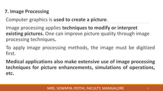 7. Image Processing
Computer graphics is used to create a picture.
Image processing applies techniques to modify or interpret
existing pictures. One can improve picture quality through image
processing techniques.
To apply image processing methods, the image must be digitized
first.
Medical applications also make extensive use of image processing
techniques for picture enhancements, simulations of operations,
etc.
11
MRS. SOWMYA JYOTHI, FACULTY, MANGALORE
 