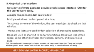 8. Graphical User Interface
Nowadays software packages provide graphics user interface (GUI) for
the user to work easily.
A major component in GUI is a window.
Multiple windows can be opened at a time.
To activate any one of the window, the user needs just to check on that
window.
Menus and icons are used for fast selection of processing operations.
Icons are used as shortcut to perform functions. Icons take less screen
space. Some other interfaces like text box, buttons, and list are also
used.
GUI commonly used these days to make a software package more interactive. There are multiple
window system, icons, menus, which allows a computer setup to be utilized more efficiently.
12
MRS. SOWMYA JYOTHI, FACULTY, MANGALORE
 