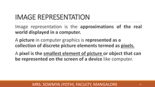 IMAGE REPRESENTATION
Image representation is the approximations of the real
world displayed in a computer.
A picture in computer graphics is represented as a
collection of discrete picture elements termed as pixels.
A pixel is the smallest element of picture or object that can
be represented on the screen of a device like computer.
13
MRS. SOWMYA JYOTHI, FACULTY, MANGALORE
 