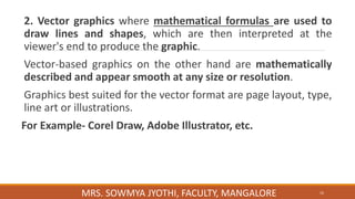 2. Vector graphics where mathematical formulas are used to
draw lines and shapes, which are then interpreted at the
viewer's end to produce the graphic.
Vector-based graphics on the other hand are mathematically
described and appear smooth at any size or resolution.
Graphics best suited for the vector format are page layout, type,
line art or illustrations.
For Example- Corel Draw, Adobe Illustrator, etc.
16
MRS. SOWMYA JYOTHI, FACULTY, MANGALORE
 