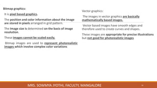 Bitmap graphics:
It is pixel based graphics.
The position and color information about the image
are stored in pixels arranged in grid pattern.
The Image size is determined on the basis of image
resolution.
These images cannot be scaled easily.
Bitmap images are used to represent photorealistic
images which involve complex color variations
Vector graphics:
The images in vector graphics are basically
mathematically based images.
Vector based images have smooth edges and
therefore used to create curves and shapes.
These images are appropriate for precise illustrations
but not good for photorealistic images
18
MRS. SOWMYA JYOTHI, FACULTY, MANGALORE
 