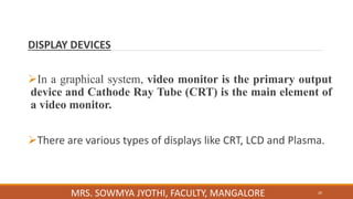 DISPLAY DEVICES
In a graphical system, video monitor is the primary output
device and Cathode Ray Tube (CRT) is the main element of
a video monitor.
There are various types of displays like CRT, LCD and Plasma.
20
MRS. SOWMYA JYOTHI, FACULTY, MANGALORE
 