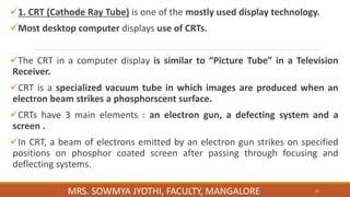 1. CRT (Cathode Ray Tube) is one of the mostly used display technology.
Most desktop computer displays use of CRTs.
The CRT in a computer display is similar to “Picture Tube” in a Television
Receiver.
CRT is a specialized vacuum tube in which images are produced when an
electron beam strikes a phosphorscent surface.
CRTs have 3 main elements : an electron gun, a defecting system and a
screen .
In CRT, a beam of electrons emitted by an electron gun strikes on specified
positions on phosphor coated screen after passing through focusing and
deflecting systems.
MRS. SOWMYA JYOTHI, FACULTY, MANGALORE 21
 