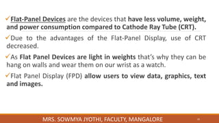 Flat-Panel Devices are the devices that have less volume, weight,
and power consumption compared to Cathode Ray Tube (CRT).
Due to the advantages of the Flat-Panel Display, use of CRT
decreased.
As Flat Panel Devices are light in weights that’s why they can be
hang on walls and wear them on our wrist as a watch.
Flat Panel Display (FPD) allow users to view data, graphics, text
and images.
26
MRS. SOWMYA JYOTHI, FACULTY, MANGALORE
 