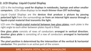 2. LCD Display: Liquid Crystal Display
LCD is the technology used for displays in notebooks, laptops and other smaller
computers. LCDs allow displays to be much thinner than CRT technology.
Liquid Crystal Displays are the devices that produce a picture by passing
polarized light from the surroundings or from an internal light source through a
liquid-crystal material that transmits the light.
LCD uses the liquid-crystal material between two glass plates; each plate is the
right angle to each other between plates liquid is filled.
One glass plate consists of rows of conductors arranged in vertical direction.
Another glass plate is consisting of a row of conductors arranged in horizontal
direction.
The pixel position is determined by the intersection of the vertical & horizontal
conductor. This position is an active part of the screen.
29
MRS. SOWMYA JYOTHI, FACULTY, MANGALORE
 
