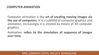COMPUTER ANIMATION
Computer animation is the art of creating moving images via
the use of computers. It is a subfield of computer graphics and
animation. Increasingly it is created by means of 3D computer
graphics.
Animation: refers to the simulation of sequence of images
over time.
3
MRS. SOWMYA JYOTHI, FACULTY, MANGALORE
 
