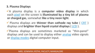 3. Plasma Displays
A plasma display is a computer video display in which
each pixel on the screen is illuminated by a tiny bit of plasma
or charged gas, somewhat like a tiny neon light.
 Plasma displays are thinner than cathode ray tube ( CRT )
displays and brighter than liquid crystal displays ( LCD ).
Plasma displays are sometimes marketed as "thin-panel"
displays and can be used to display either analog video signals
or display modes digital computer input.
30
MRS. SOWMYA JYOTHI, FACULTY, MANGALORE
 