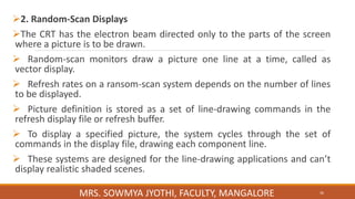 2. Random-Scan Displays
The CRT has the electron beam directed only to the parts of the screen
where a picture is to be drawn.
 Random-scan monitors draw a picture one line at a time, called as
vector display.
 Refresh rates on a ransom-scan system depends on the number of lines
to be displayed.
 Picture definition is stored as a set of line-drawing commands in the
refresh display file or refresh buffer.
 To display a specified picture, the system cycles through the set of
commands in the display file, drawing each component line.
 These systems are designed for the line-drawing applications and can’t
display realistic shaded scenes.
36
MRS. SOWMYA JYOTHI, FACULTY, MANGALORE
 