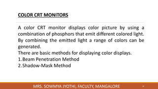 39
MRS. SOWMYA JYOTHI, FACULTY, MANGALORE
COLOR CRT MONITORS
A color CRT monitor displays color picture by using a
combination of phosphors that emit different colored light.
By combining the emitted light a range of colors can be
generated.
There are basic methods for displaying color displays.
1.Beam Penetration Method
2.Shadow-Mask Method
 