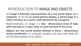 INTRODUCTION TO IMAGE AND OBJECTS
An image is basically representation of a real world object on a
computer. It can be an actual picture display, a stored page in a
video memory, or a source code generated by a program.
Mathematically, an image is a two - dimensional array of data
with intensity or a color value at each element of the array.
Objects are real world entities defined in three – dimensional
world coordinates. In computer graphics we deal with both 2D
and 3D descriptions of an object.
4
MRS. SOWMYA JYOTHI, FACULTY, MANGALORE
 