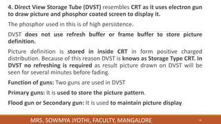 4. Direct View Storage Tube (DVST) resembles CRT as it uses electron gun
to draw picture and phosphor coated screen to display it.
The phosphor used in this is of high persistence.
DVST does not use refresh buffer or frame buffer to store picture
definition.
Picture definition is stored in inside CRT in form positive charged
distribution. Because of this reason DVST is knows as Storage Type CRT. In
DVST no refreshing is required as result picture drawn on DVST will be
seen for several minutes before fading.
Function of guns: Two guns are used in DVST
Primary guns: It is used to store the picture pattern.
Flood gun or Secondary gun: It is used to maintain picture display.
MRS. SOWMYA JYOTHI, FACULTY, MANGALORE 46
 