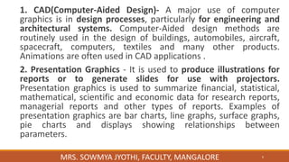 1. CAD(Computer-Aided Design)- A major use of computer
graphics is in design processes, particularly for engineering and
architectural systems. Computer-Aided design methods are
routinely used in the design of buildings, automobiles, aircraft,
spacecraft, computers, textiles and many other products.
Animations are often used in CAD applications .
2. Presentation Graphics - It is used to produce illustrations for
reports or to generate slides for use with projectors.
Presentation graphics is used to summarize financial, statistical,
mathematical, scientific and economic data for research reports,
managerial reports and other types of reports. Examples of
presentation graphics are bar charts, line graphs, surface graphs,
pie charts and displays showing relationships between
parameters.
6
MRS. SOWMYA JYOTHI, FACULTY, MANGALORE
 