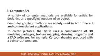 3. Computer Art
A variety of computer methods are available for artists for
designing and specifying motions of an object.
Computer graphics methods are widely used in both fine art
and commercial art applications.
To create pictures, the artist uses a combination of 3D
modeling packages, texture mapping, drawing programs and
a CAD software. For example: Cartoon drawing produced with
a paintbrush program.
7
MRS. SOWMYA JYOTHI, FACULTY, MANGALORE
 