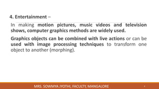 4. Entertainment –
In making motion pictures, music videos and television
shows, computer graphics methods are widely used.
Graphics objects can be combined with live actions or can be
used with image processing techniques to transform one
object to another (morphing).
8
MRS. SOWMYA JYOTHI, FACULTY, MANGALORE
 