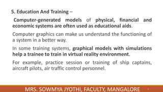 5. Education And Training –
Computer-generated models of physical, financial and
economic systems are often used as educational aids.
Computer graphics can make us understand the functioning of
a system in a better way.
In some training systems, graphical models with simulations
help a trainee to train in virtual reality environment.
For example, practice session or training of ship captains,
aircraft pilots, air traffic control personnel.
9
MRS. SOWMYA JYOTHI, FACULTY, MANGALORE
 