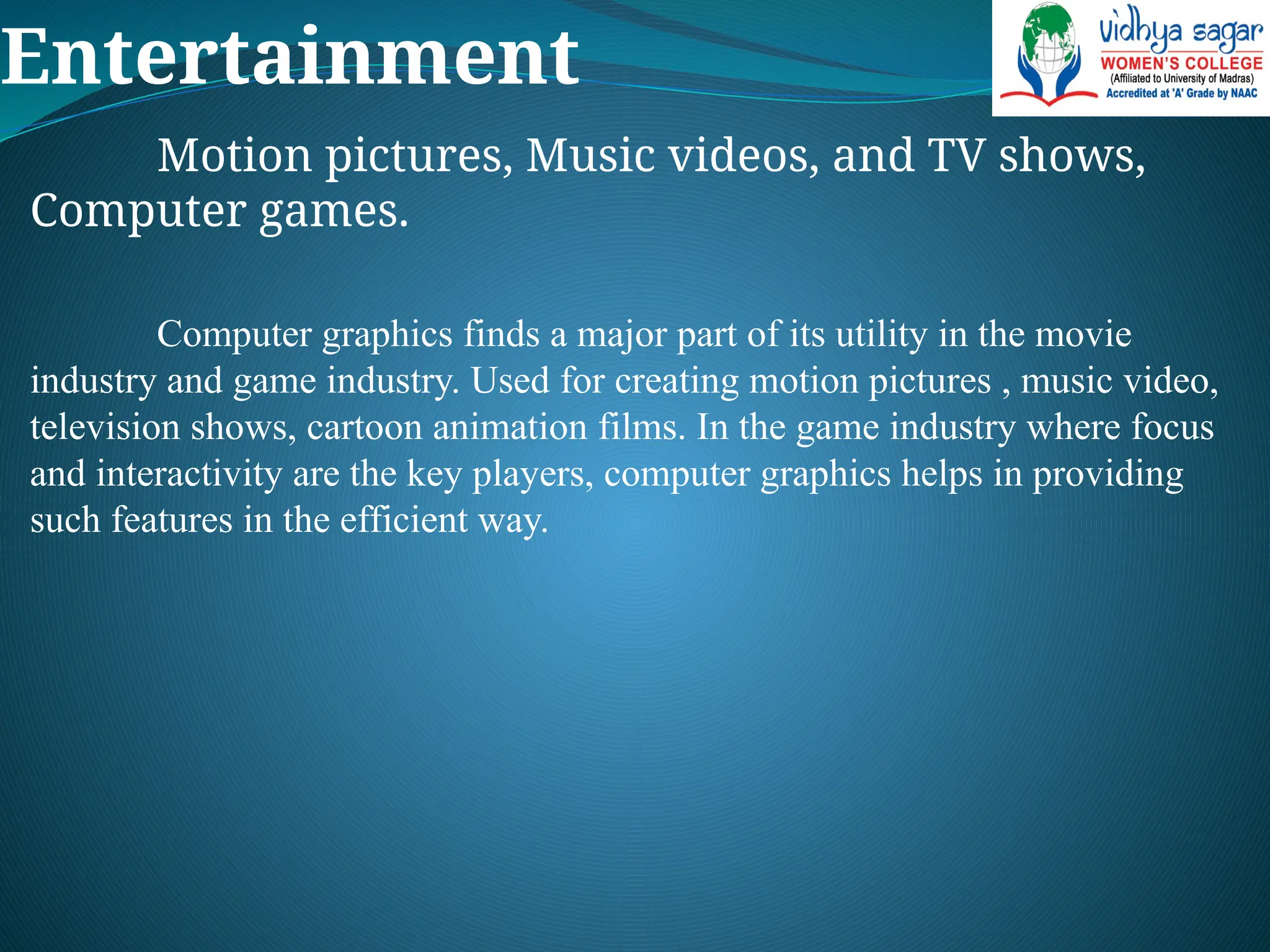 Entertainment
Motion pictures, Music videos, and TV shows,
Computer games.
Computer graphics finds a major part of its utility in the movie
industry and game industry. Used for creating motion pictures , music video,
television shows, cartoon animation films. In the game industry where focus
and interactivity are the key players, computer graphics helps in providing
such features in the efficient way.
 