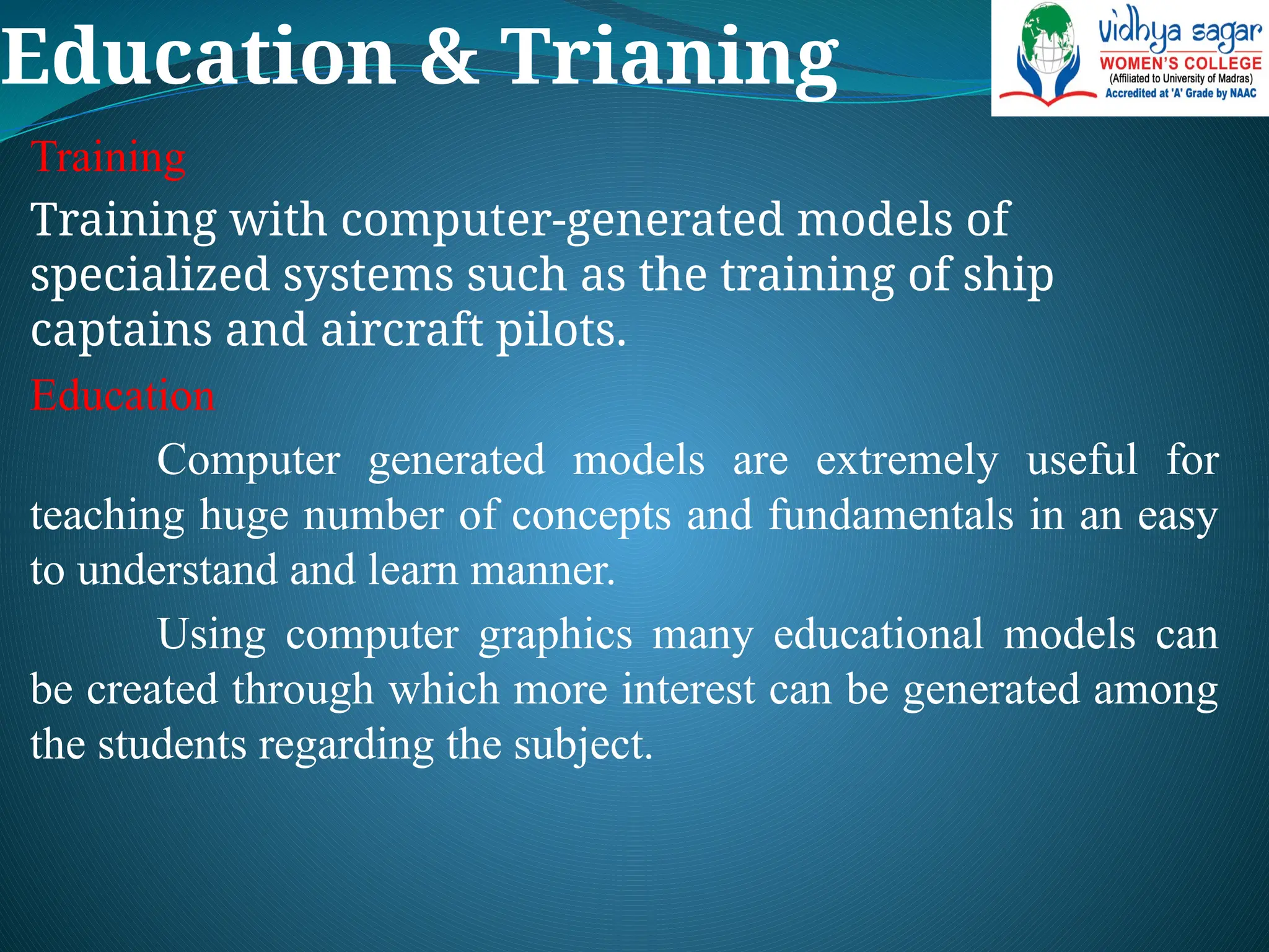 Education & Trianing
Training
Training with computer-generated models of
specialized systems such as the training of ship
captains and aircraft pilots.
Education
Computer generated models are extremely useful for
teaching huge number of concepts and fundamentals in an easy
to understand and learn manner.
Using computer graphics many educational models can
be created through which more interest can be generated among
the students regarding the subject.
 