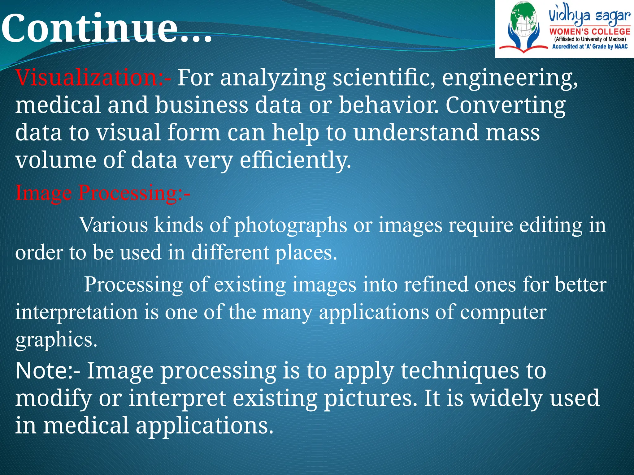 Continue…
Visualization:- For analyzing scientific, engineering,
medical and business data or behavior. Converting
data to visual form can help to understand mass
volume of data very efficiently.
Image Processing:-
Various kinds of photographs or images require editing in
order to be used in different places.
Processing of existing images into refined ones for better
interpretation is one of the many applications of computer
graphics.
Note:- Image processing is to apply techniques to
modify or interpret existing pictures. It is widely used
in medical applications.
 