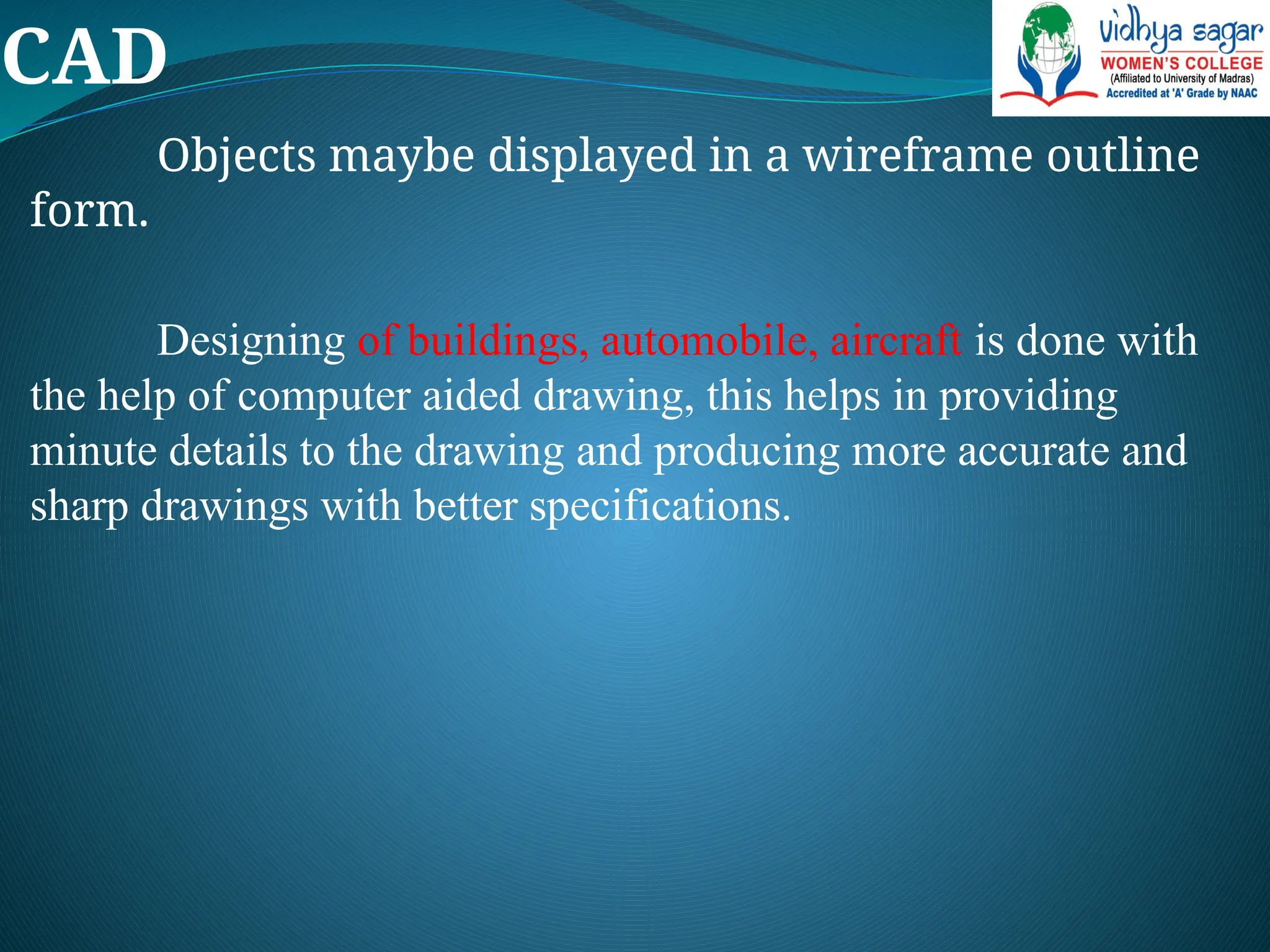 CAD
Objects maybe displayed in a wireframe outline
form.
Designing of buildings, automobile, aircraft is done with
the help of computer aided drawing, this helps in providing
minute details to the drawing and producing more accurate and
sharp drawings with better specifications.
 