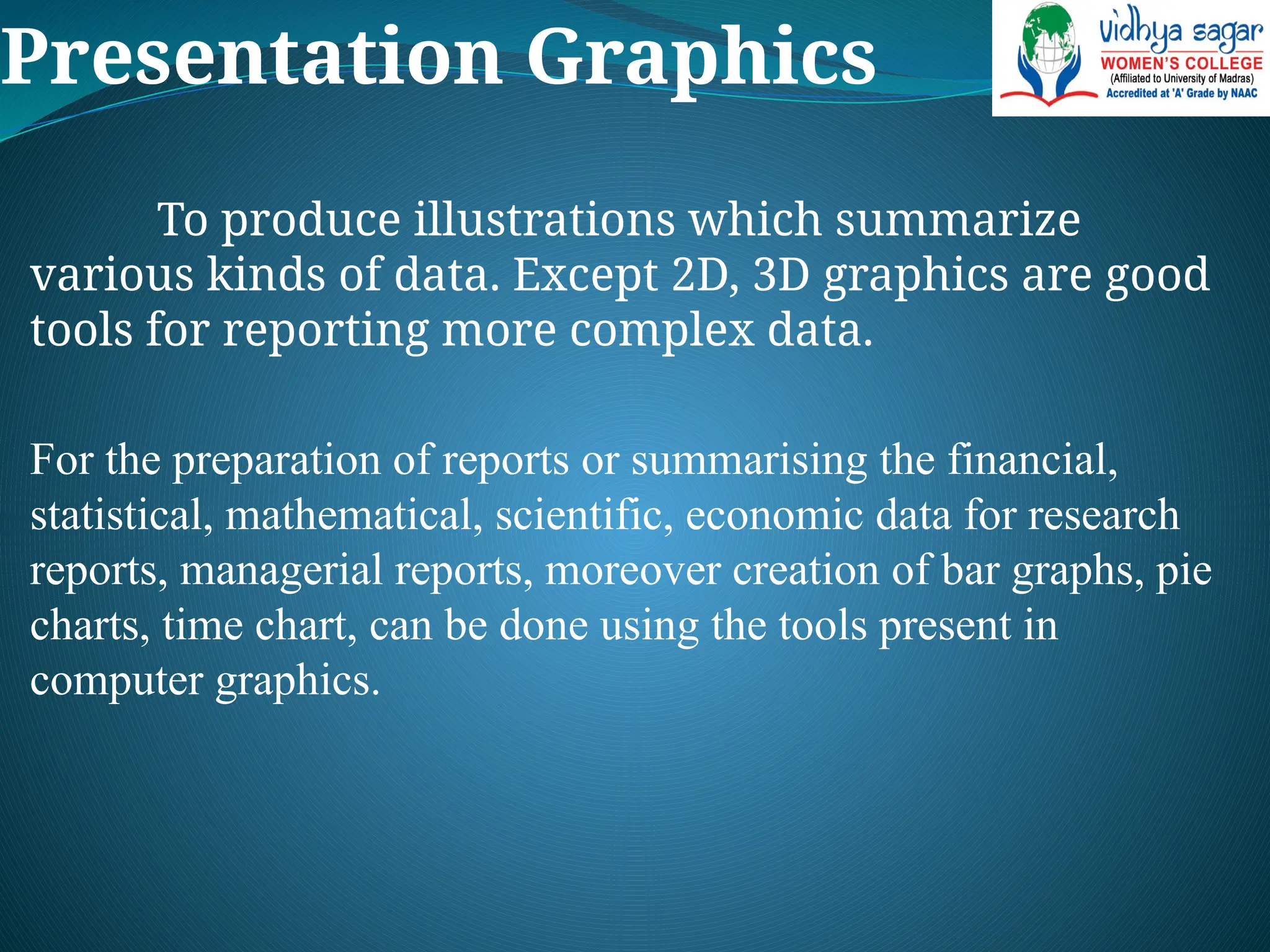 Presentation Graphics
To produce illustrations which summarize
various kinds of data. Except 2D, 3D graphics are good
tools for reporting more complex data.
For the preparation of reports or summarising the financial,
statistical, mathematical, scientific, economic data for research
reports, managerial reports, moreover creation of bar graphs, pie
charts, time chart, can be done using the tools present in
computer graphics.
 